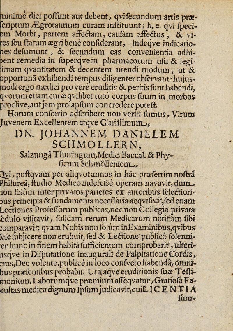 minime dici poliunt aut debent, qvi fecundum artis prae- 'criptum Algrotantium curam inflituunt; hf e. qvi fpeci- em Morbi, partem affeflam, caufam affedlus , & vi¬ res feu ftatum aegri bene confiderant, indeqve indicatio¬ nes defumunr, & fecundum eas convenientia adhi- jent remedia in fuperqve in pharmacorum ufu & legi¬ timam qvantitatem & decentem utendi modum, ut & opportuna exhibendi tempus diligenter obfervant: hujus¬ modi ergo medici pro vere eruditis & peritis funt habendi, qvorum etiam curte qvilibet tuto corpus fuum in morbos proclive,aut jam prolapfum concredere poteft. Horum confortio adfcribere non veriti fumus»Virum Juvenem Excellentem atqve ClariflimumL,, DN. JOHANNEM DANIELEM SCHMOLLERN, Salzunga Thuringum,Medie. Baccal. & Phy- ficum Schmollenfem_,, 3yi,poftqvam per aliqvot annos in hac praefertim noftra Philurea, itudio Medico indefefse operam navavit, dum_. non folum inter privatos parietes ex autoribus feleftiori- nus principia & fundamenta necefiaria acqvifiwt,fed etiam Le&iones ProfefTorum publicas,nec non Collegia privata eduld vifitavit, folidam rerum Medicarum notitiam fibi comparavit; qvam Nobis non folum inExaminibus,qvibus fefe fubjicere non erubuit, fed & Leftione publica folenni- er hunc in finem habita fufficientem comprobarif, ulteri- usqve inDifputatione inaugurali de Palpitatione Cordis, cras,Deo volente,publice in loco confveto habenda, omni¬ bus praefentibus probabit. Ut ifaqve eruditionis fuae Tefti- rnonium, Laborumqve praemium afleqvatUr, Gratiofa Fa- ” ... ,cuiL ICENTI A fumv