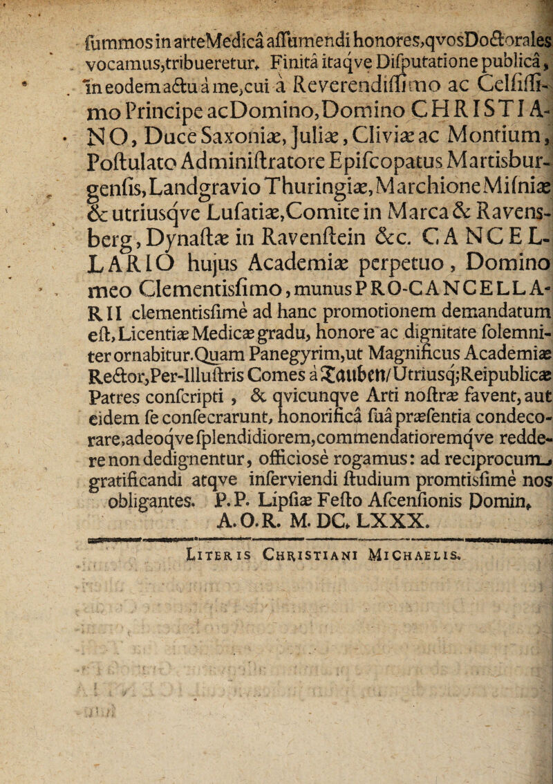 fommos in arteMedicaafTumendi honores,qvosDo&orales vocamus,tribueretur. FinitaitaqveDifputationepublica, lneodema£buame,cui a Reverendifiimo ac Celfifli- mo Principe acDomino, Domino CHRISTIA¬ NO, Dace Saxonite, Julia?, Cliviae ac Montium, Poftulato Adminiftratore Epifcopatus Martisbur- genfis, Landgravio Thuringia?, M archione Milniae & utriusqve Lufatiae,Comite in Marea & Ravens- berg, Dynaftae in Ravenftein &c. CANCEL¬ LARIO hujus Academiae perpetuo . Domino meo Clementisfimo,munusPRO-CANCELLA- R11 clementisfime ad hanc promotionem demandatum eft, Licentiae Medicas gradu, honore ac dignitate folemni- ter ornabitur.Quam Panegyrim,ut Magnificus Academiae Re£tor,Per-Illuftris Comes a Tatlbett/ Utnusq; Reipublicae Patres confcripti, & qvicunqve Arti noftra; favent, aut eidem fe confecrarunt, honorifica fua pnefencia condeco¬ rare, adeoqvefplendidiorem,comhiendatioremqve redde¬ re non dedignentur, officiose rogamus: ad reciprocum.» gratificandi atqve inferviendi ftudium promtisfime nos obligantes. P.P. Lipfiae Fefto Afcenfionis Pomin, A.O.R. M. DC» LXXX. Literis Christiani MiChaelis,