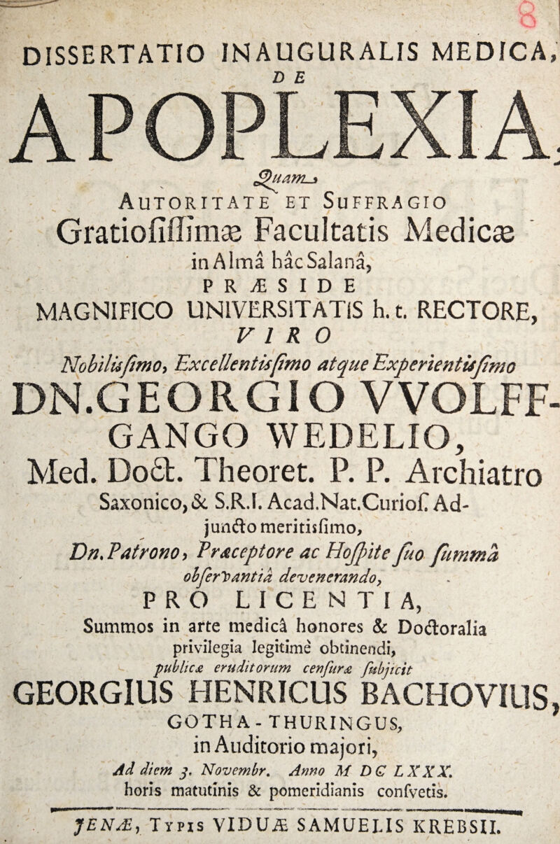 DISSERTATIO INAUGURALIS MEDICA, D E APOPLEX £)uani-3 Autoritate et Suffragio Gratiofiffimse Facultatis Medicae in A ima hac Satana, P R & S I D E MAGNIFICO UNIVERSITATIS h. t. RECTORE, VIRO Nobilis [imo, Excellentis [imo atque Experienttsfimo DN.GEORGIO VVQLFF- GANGO WEDELIO, Med. Do£b. Theoret. P. P. Archiatro Saxonico,& S.R.I. Acad.Nat.CurioE Ad- jjundo meritisfimo, Dn.Patrono, Praceptore ac Hojpite fuo fumma - ohjerhantia devenerando, \ ' PRO LICENTIA, Summos in arte medici honores & Dodoralia privilegia legitime obtinendi, c publica eruditorum c en fur a fubjicit GEORGIUS HENRICUS BACHOVIUS, GOTHA- THURINGUS, in Auditorio majori, Ad diem 3. Novembr. Anno M DQ LXXX. horis matutinis & pomeridianis confvetis. m JENsE, Typis VIDUiE SAMUEUS KREBSII.