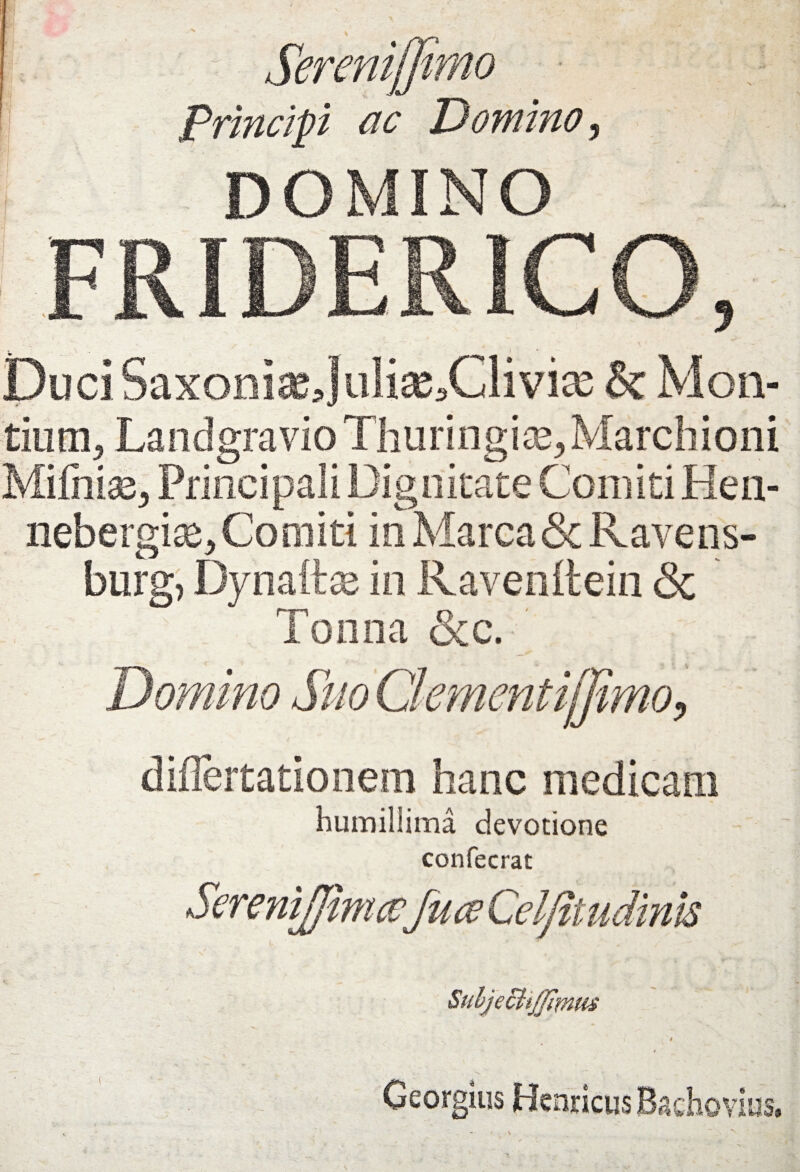 Sereniffimo Principi ac Domino 5 DOMINO DuciSaxoniaeJuli2e5Clivise & Mon¬ tium-, Landgravio Thuringi^ Marchioni Mi£nia35 Principali Dignitate Comiti Hen- nebergiae. Comiti in Marea & Ravens- burg, Dynafte in Ravenltein & Tonna &c. ’ Domino Suo Clementifjimo> diilertationem hanc medicam humillima devotione confecrat Subjeclt/jimis