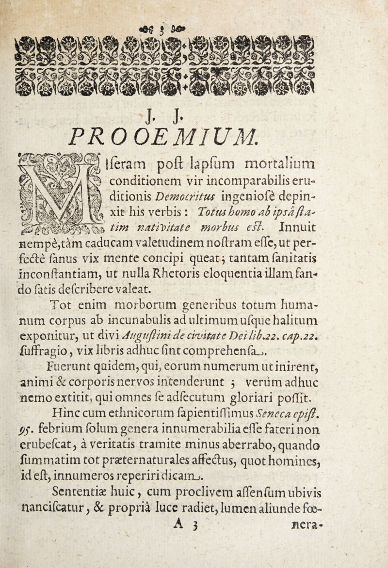 J. J-, PROOEMIUM. lieram poft tapium mortalium conditionem vir incomparabilis eru¬ ditionis Democritus ingenioft depin- \ xit his verbis: Totus homo ab ipsa(la- tim nativitate morbus esi. Innuit nempe,tam caducam valetudinem noftram eflc, ut per- fe&£ fanus vix mente concipi queat $ tantam fani tatis inconflantiam, ut nulla Rhetoris eloquentia illam fan* do fatis defcribere valeat. Tot enim morborum generibus totum huma¬ num corpus ab incunabulis ad ultimum ufque halitum exponitur, ut divi Augtiftini de croitatc Dei hb.22. cap.22, fuffragio, vix libris adhuc fint comprehcnfa^. Fuerunt quidem, qui, eorum numerum ut inirent, animi & corporis nervos intenderunt 5 verum adhuc nemo extitit, qui omnes fe adfecutum gloriari poffit. Hinc cum ethnicorum fapientiffimus Seneca epijl. 95. febrium folurn genera innumerabilia eife fateri non erubefeat, a veritatis tramite minus aberrabo, quando fummatim tot praeternaturales affedus, quot homines, id eft, innumeros reperiri dicairu. Sententias huic, cum proclivem affenfum ubivis nancifcatur, & propria luce radiet, lumen aliunde foe-