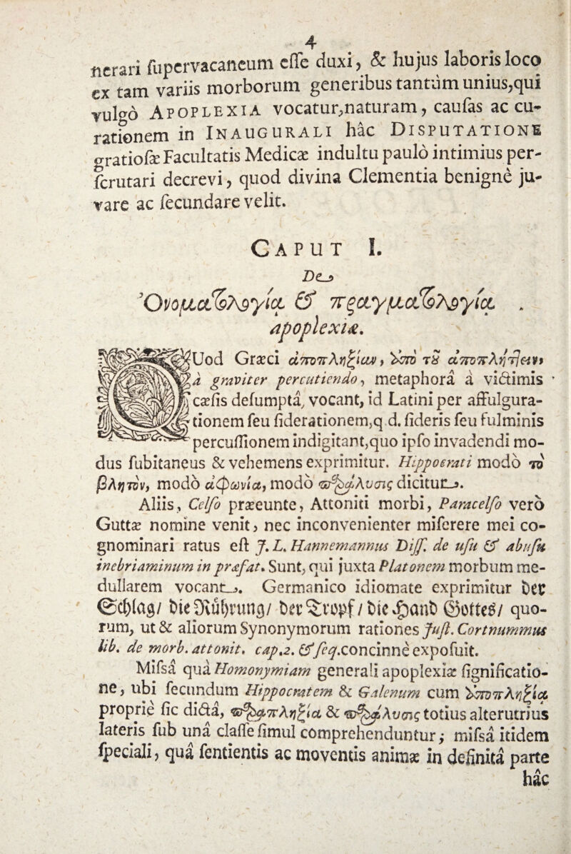 ncrari fupervacaneum cffe duxi, & hujus laboris loco ex tam variis morborum generibus tantum unius,qui vul°b Apoplexia vocatur,naturam, caufas accu¬ rationem in Inaugurali hac Disputatione gratiofe Facultatis Medicae indultu paulo intimius per- fcrutari decrevi, quod divina Clementia benigne ju¬ vare ac fecundare velit. , it j J \ i s Caput I. * D(Lj> ’Oi)ouct%My{ci & 7T^aytuct%?^yfct . apoplexia. Uod Graeci &7tvTtAr\piaM, 'doto t3 d?n)7rAtirjeivt a graviter percutiendo, metaphora a vidimis c^fis defumpta, vocant, id Latini per affulgura- tionem feu fiderationem,q d. fideris feu fulminis percuflionem indigitant,quo ipfo invadendi mo¬ dus fubitaneus & vehemens exprimitur. Hippotrati modo to @Atimv, modo dtpuvla, modo ts^dAvcng dicitur_j. Aliis, Cclfo prxeunte, Attoniti morbi, Paracelfo vero Gutta; nomine venit, nec inconvenienter miferere mei co¬ gnominari ratus eft J. L. Hamemannm Dijf. de ufu & abufu inebriaminum in prafat. Sunt, qui juxta Platonem morbum me¬ dullarem vocant_j. Germanico idiomate exprimitur btt ®cf)(ag/ bieptufirung/ bec^vcpf/bie^ont» ©otteS/ quo¬ rum, ut & aliorum Synonymorum rationes Juft. Cortnummus lib. de morb. attonit, cap.2. /ry.concinne expofuit. Msfsa qua Homonymiam generali apoplexia: fignificatio- ne, ubi fecundum Hippocratem & Galenum cum '2>7W7tA^^icf. ' proprie fic dicta, Aricia & totius alterutrius lateris fub una claffe fimul comprehenduntur j mifsa itidem Ipeciali, qua fentientis ac moventis anirose in definita parte hac V