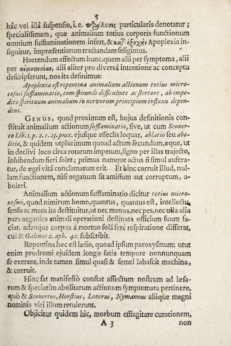 / * hac vel illa fulpenfio, i. e. tffifcflhvmg particularis denotatur ,* fpecialillimara, qua animalium totius corporis functionum omnium fufflaminationem infert, & kuJ igoznv Apoplexia in- fignicur, imprafentiarum traCtandam feligimus. Horrendum affeCtum hunc,quem alii per fymptoma, alii per tufio^xinctr, alii aliter pro diversa intentione ac conceptu defcripferunt, nos ita definimus: Apoplexia efl repentina animalium actionum totius micro- cojmi fuflaminatio, cum flnmndi difficultate acflertore, ab impe¬ dito fpirituum animalium in nervorum principium influxu depen¬ dens. Genus, quod proximum eft, hujus definitionis con- ftituit animalium a&ionumfufflaminatio, five, ut cum Senner- to Lib. i.p. 2. c. 2j.prax. ejufque a (feclis loquar, ablatio feu abo¬ litio, & quidem utplurimum quoad aCtum fecundum,seque, ut in declivi loco circa rotarum impetum,ligno per illas traje&o, inhibendum fieri folet; primus namque adtus fi fimul aufera¬ tur, de segri vita conclamatum erit. Et bine corruit illud, nul¬ lam fundionem, nifi organum fitamilfum aut corruptum, a- boleri. Animalium aCtionum fufflaminatio dicitur totius micro- coflmi, quod nimirum homo,quantus, quantus eft, intelleCru» fenfu ac motu ita deftituitur,utnec manus,nec pes,nec iftla alia pars organica animali operationi deftinata officium fuum fa¬ ciat, adeoque corpus a mortuo fola fere refpiratione differat, cui & Galenus 2. aph. az. fubfcribit. Repentina hsec eftIxfio, quoad ipfum paroxyfmum; utut enim prodromi ejufdem longo fatis tempore nonnunquam fe exerant? inde tamen fimul quali & femel Iabafcit machina, & corruit. Hinc fat manifefto conftat affeCtum noftrum ad Isefa- rum & Ipeciatim abolitarum aCtionum fymptomata pertinere, quo & Sennertus, Horftius, Lonerus, Nymannus aliique magni nominis viti ilium retulerunt. Objicitur quidem hic, morbum efflagitare curationem, A 3 non