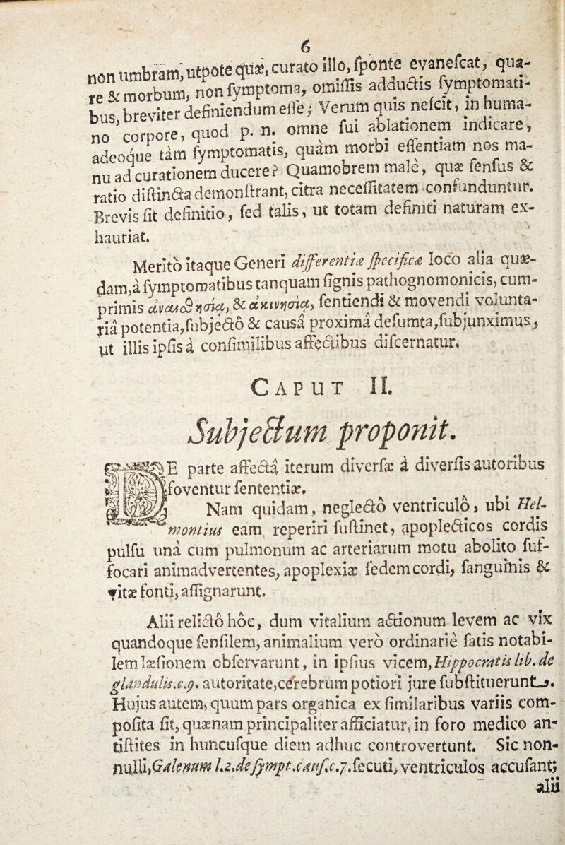 o iifoote qtis, curato illo, fponte evanefcat, qua- «“ morbum» non fymptoma, omiffis addudis fymptonnu- bos breviter definiendum elfe; Verum qmsnefct, in huma¬ no^corpore, quod p. n. omne fu. ablationem .nd.care, adeoque tam fymptomatis, quam morbi eflentiam nOb ma¬ nu ad curationem ducere? Quamobrem male, qu* fenfus & ntio diftinda demonftrant, citra neceflitatem contunduntur. Brevis fit definitio, fed talis, ut totam definiti naturam ex- hauriat. Merito itaque Generi differentia Jftecifita loco a\ia qua:- dam,a fymptoroatibus tanquam fignis pathognomonicis, cum¬ primis duuSnaUt, & **m<A*> fentiendi & movendi volunta¬ ria potentia,fubjedo & causa proxima defumta/ubjunximus, ut illis ipfis a confimilibus affedibus difcernatur. Caput II. Subje&um proponit. parte affcda iterum diverf» a diverfissutoribus gj lixldtfoventur fententiae. Nam quidam, negledo ventriculo, ubi Hel- montUu eam reperiri fuftinet, apopledicos cordis pulfu una cum pulmonum ac arteriarum motu abolito fut- focari animadvertentes, apoplexia: fedem cordi, fangurnis & <fit* fonti, afiignarunt. Alii relido hoc, dum vitalium adionum levem ac vix quandoque fenfilem, animalium vero ordinarie fatis notabi¬ lem laefionem cbfervarunt, in ipfius vicem, Hippocratis lib.de glandulis.s.g. autoritate,cerebrum potiori jure fubftituerunLj. Hujus autem, quum pars organica ex fimilaribus variis com- pofita fit, quinam principaliter afficiatur, in foro medico an* tiftites in huncufque diem adhuc controvertunt. Sic non¬ nulli,1Galenum LzJefywgt.canfc.jSicniii ventriculos accufant;