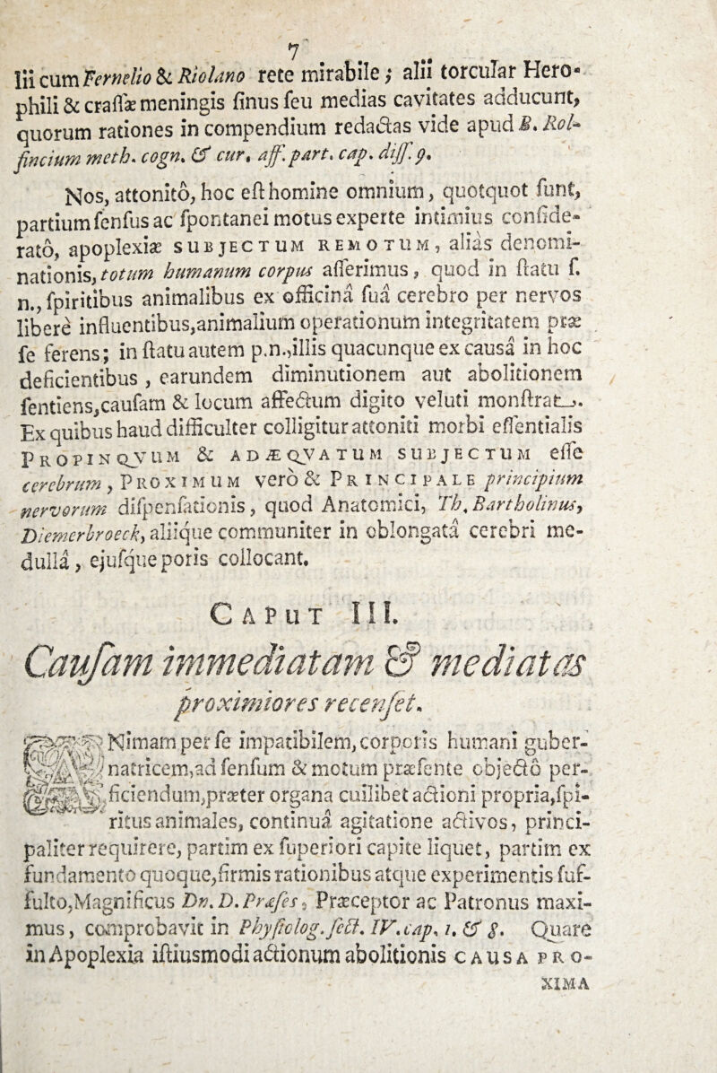 lii cum ternelio & Riolano rete mirabile; alij torcular Hero- phili & craffae meningis finusfeu medias cavitates adducunt» quorum rationes in compendium reda&as vide apud S. Rol* facium ntcth. cogn. & cur, aff. part. cap. dijf.p. Nos, attonito, hoc eft homine omnium, quotquot funt» partium fenfus ac fpontanei motus experte intimius confide- rato, apoplexiae subjectum remotum, alias denomi¬ nationis, totum humanum corpus afferimus, quod in flatu f. n., fpiritibus animalibus ex officina fu a cerebro per nervos libere influentibus,animalium operationum integritatem prae fe ferens; in flatu autem p.n.,illis quacunque ex causa in hoc deficientibus , earundem diminutionem aut abolitionem fentiens,caufam & locum affe&um digito veluti monftrat-,. Ex quibus haud difficulter colligitur attoniti morbi effentialis P R O P I N QV U M & AB£QVATUM SUBJECTUM effe cerebrum ,Proximum vero & Principale principium nervorum difpenfationis, quod Anatomici, Th. Bartholinus, Diemerbroeck, aliique communiter in oblongata cerebri me¬ dulla , ejufque poris collocant. Caput III. Caufarn immediatam & mediatas proximiores recenjet. ^^- fvNimamperfe impatibilem,corporis humani guber- natricem,ad fenfum & motum pratfence cbje&o per- ^S^^ficiendum,pra?ter organa cuilibet actioni propria,fpi- ' ritus animales, continua, agitatione adtivos, princi¬ paliter requires e, partim ex fuperiori capite liquet, partim ex fundamento quoque,firmis rationibus atque experimentis fuf- fulto,Magnificus Dn.D.Prafes s Prxceptor ac Patronus maxi¬ mus , comprobavit in Pbyftolog.fctt. IV. cap, i, & p. Quare in Apoplexia iftiusmodi a&ionum abolitionis causa pro¬ xima