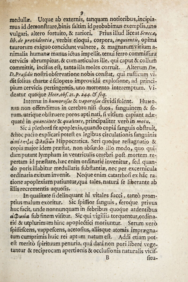 medulla:. Utque ab externis, tanquam notioribus,incipia¬ mus id deraonftrare,binis faltim id probabimus exemplis,uno vulgari, altero fortuito, & rariori. Prius illud liceat Seneca-, lib. de providentia, verbis eloqui, corpora, inquientis, opima taurorum exiguo concidunt vulnere, & magnarum virium a- nimalia humanae manus idus impellit, tenui ferro commiflura cervicis abrumpitur, & cum articulus ille, qui caput & collum committit, incifus eft, tanta illa moles corruit. Alterum Dn, D.PraJidis noftri obfcrvatione nobis conflat, qui rufticum vi¬ dit folius charta: efclopeto improvida exploficne, ad princi¬ pium cervicis pertingentis, uno momento interemptum. Vi* deatur quoque Heer.obf. 21. p. 244. & feq. Interna: in kumor0fis & vaporofas dividi folent. Humo¬ res non offendimus in cerebro nili duos, fanguinem & fe¬ rum, utrique obftruere poros apti nati, fi vitium capiant adae¬ quate in quantitate & qualitate, principaliter vero in motu. Sic a plethori fit apoplexia,quando copia fanguis obftruit, &hoc pado explicari poteft ex legibus circulationis fanguinis dmAr.fic, QAsQwv Hippocratica. Seri quoque reftagnatio & copia major idem praftat, non abfurdo illo modo, quo qui¬ dam putant lympham in ventriculis cerebri poft mortem re¬ pertam id prasftare, haec enim ordinarie invenitur, fed quan¬ do poris illabitur medullaris fubftantise, nec per excernicula ordinaria exitum invenit. Neque enim catarrhofi ex hac ra¬ tione apoplexiam patiuntur,qua tales, natura fe liberante ab illis recrementis aquofis. In qualitate fi delinquant hi vitales fucci, tanto prom¬ ptius malum exoritur. Sic lpillior fanguis, feroque privus huc facit, unde nonnunquam in febribus quoque ardentibus dtpavla fub finem vifitur. Sic qui vigiliis torquentur,ordina¬ rie' & utplurimum hinc apopledici moriuntur. Serum vero fpiflefcens, vappefcens, acetofius, aliisque atomis impraegna¬ tum cumprimis huic rei aptum natum eft. Addi etiam pot¬ eft merito fpirituum penuria, qua data non pori libere vege¬ tantur & reciprocam apertionis &occlufionis naturalis vicif- B fitu-