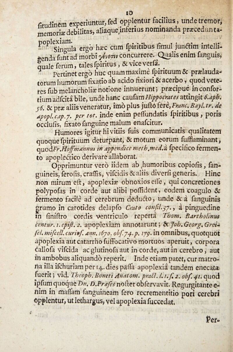 fitudinem experiuntur, fed opplentur facilius, unde tremor, memoria: debilitas, aliaquelnferius nominanda praecedunt*. P°PlSinguia ergo hzc cum fpiritibusfimul jun&im intelli- genda funt ad morbi yivtrn concurrere. Qualis enim fanguis, quale ferum, talesfpiritus ,& viceverfa. _ Pertinet ergo huc quam maxime fpirituum & pradauda- torum humorum fixatio ab acido fixiori & acerbo, quod vete¬ res fub melancholia; notione innuerunt; prsecipue in confor- tium adfeita bile, unde hanc caufam Hippocrates attingit 6.apb. j6. & prae aliis veneratur, imo plus juflO fere, Franc. Bayl. tr. de apopl.cap.y. per tot. inde enim peflundatis fpiritibus , poris occlufis, fixato fanguine malum enafeitur. Humores igitur hi vitiis fuis communicatis qualitatem quoque fpirituum deturpant, Semotum eorum fufflaminant, quodFr.Hofmannus in appendice meth.mcd.i fpecifico fermen¬ to apopledtico derivare allaborat. Opprimuntur vero iidem ab ^humoribus copiolis, fan- guineis, ferohs, craUis, vifeidis & aliis diverti generis. Hinc non mirum eft, apoplexia; obnoxios effe, qui concretiones polypofas in corde aut alibi poflident, eodem coagulo & fermento facile ad cerebrum dedufto, unde & a fanguinis grumo in carotides delapfo Crato confil.37., d pinguedine in finiftro cordis ventriculo reperta Thom, Bartholinus centur. 1. epift. 2. apoplexiam annotarunt & Joh. Georg, Grci¬ lii. mifcell, curiof ann, 1670. obf.yy.p. iyg. in omnibus, quotquot apoplexia aut catarrho fuffocativo mortuos aperuit, corpora caliofa vifeida ac glutinofa aut in corde, aut in cerebro, aut in ambobus aliquando reperit. Inde etiam patet, cur matro¬ na illa ifchuriam per 14,. dies palla apoplexia tandem enecata fuerit) vid. Theoph. Bomti Anatom. praFl. /. i.f, 2. obf. 41. quod ipfum quoque F>n. D.Prafes nofter obfervavit. Regurgitante e- nim in mafiam fanguineam fero recrementttio pori cerebri opplentur, ut lethargus, vel apoplexia fuceedat.