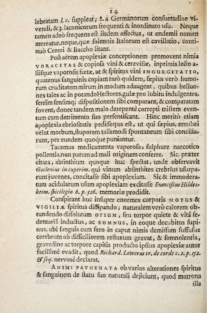 lebratam /. c. fuppleat; i. a Germanorum confuetudine vi¬ vendi, & 3. laconicorum frequenti & inordinato ufu. Neque tartien adeo frequens eft iisdem affedus, ut endemii nomen mereatur,neque,quae folennis Italorum eft cavillatio, conti¬ nuo Cereri St Baccho litant» ^ ^ Poft aerem apoplexiae conceptionem promovent nimia voracitas & copiofa vini & cerevifiae, inprimis lolio a- liifque vaporofis fetae, ut & fpiritus vini ingurgitatio, quatenus fanguinis copiam raro quidem, faepius vero humo¬ rum cruditatem mirum in modum adaugent, quibus helluo- nes tales ac in potandoHedores,gulae pro lubitu indulgentes, fenlim fenfimq; difpofitionem fibi comparant, & comparatam fovent, donec tandem malo derepente correpti triftem even¬ tum cum detrimento fuo perfentifcant. Hinc merito etiam apoplexiaebriofitatis pediflequa eft, ut qui faepius, aemulati velut morbum,ftuporem talismodi fpontaneum fibi concilia? runt, per eundem quoque puniantur. Tacemus medicamenta vaporofa, fulphure narcotico pollentia,non parum ad mali originem conferre. Sic, prster citata, ablinthium quoque huc fpedat, unde obfervavit Goclenius in experim. qui vinum abfinthites crebrius ufurpa? runtjuvenes, concitafle libi apoplexiam. Sic& immodera? tum acidularum ufum apoplexiam excitalfe Francifcus HildtSf heim.fpicHegio 6. p.$z6, ■ memoriae prodidit. Confpirant huc infuper enormes corporis motus & vigili te fpiritus di/Spando ,• naturalem vero calorem ob¬ tundendo dilfolutum otium, feu torpor quiete & vita fe? dentaria inductus, ac somnus, in eoque decubitus fupi* nus, ubi fanguis cum fero in caput nimis demilfum fuffufus cerebrumob difficiliorem refluxum gravat, & fomnolentia, gravedine ac torpore capitis produdo iplius apoplexiae autoj* facillime evadit, quod Richard.LoVerustr.de corde c.z.p.152. &feq. nervose declarat. Animi fathemata ob varias alterationes fpiritus &fanguinem de ftatu fuo naturali dejiciunt, quod matrona illa