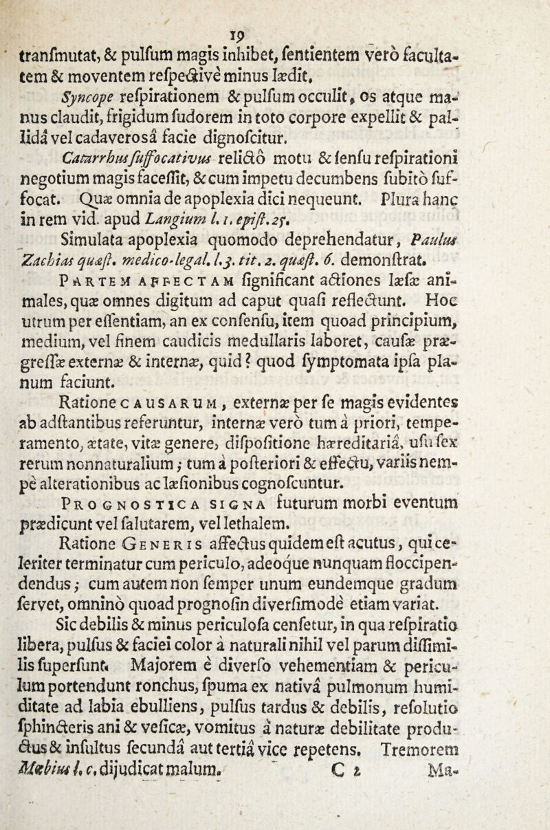 Ip tranfmutat, & pulfum magis inhibet, fentientem vero faculta¬ tem & moventem refpe&ive minus laidit. Syncope refpirationem & pulfum occulit» os atque ma¬ nus claudit, frigidum fudorem in toto corpore expellit & pal¬ lida vel cadaverosa facie dignofcitur. Camrrhnsfuffocativus relido motu & fenfu refpirationi negotium magis faceflit, &cum impetu decumbens fubitdfuf- focat. Qua omnia de apoplexia dici nequeunt. Plura hanc in rem vid. apud Langium 1.i, epift.2f. Simulata apoplexia quomodo deprehendatur, Paulus Zachias quafl. medico-legal, l.j. tit, z. quafl. 6. demonftrat. Partem affectam fignificant adiones Ijefse ani¬ males, qux omnes digitum ad caput quali refledunt. Hoc utrum per e flendam, an ex confenfu, item quoad principium, medium, vel finem caudicis medullaris laboret, caufe pr$- greflkexterna? & interna?, quid? quod fymptomata ipfa pla¬ num faciunt. Ratione causarum, externae per fe magis evidentes ab adftantibus referuntur, internae vero tum a priori, tempe¬ ramento, atate, vita genere, difpofitione hareditaria, ufu fex rerum nGnnaturalium ,• tum a pofteriori & effedu, variis nem¬ pe alterationibus ac Isfionibus cognofcuntur. Prognostica signa futurum morbi eventum prsdicunt vel falutarem, vel Iethalem. Ratione Generis affedus quidem eft acutus, qui ce* leriter terminatur cum periculo, adeoque nunquam floccipen- dendus; cum autem non femper unum eundemque gradum fervet, omnino quoad prognofin diverfimode etiam variat. Sic debilis & minus periculofa cenfetur, in qua refpiratio libera, pulfus & faciei color a naturali nihil vel parum diflimi- lis fuperfunt» Majorem e diverfo vehementiam & pericu¬ lum portendunt ronchus, fpuma ex nativa pulmonum humi- ditate ad labia ebulliens, pulfus tardus & debilis, refolutio fphin&eris ani & velicre, vomitus a natura: debilitate produ- dus & infultus fecunda aut tertia vice repetens. Tremorem Mzbw /, c, dijudicat malum. ' C t Ma«