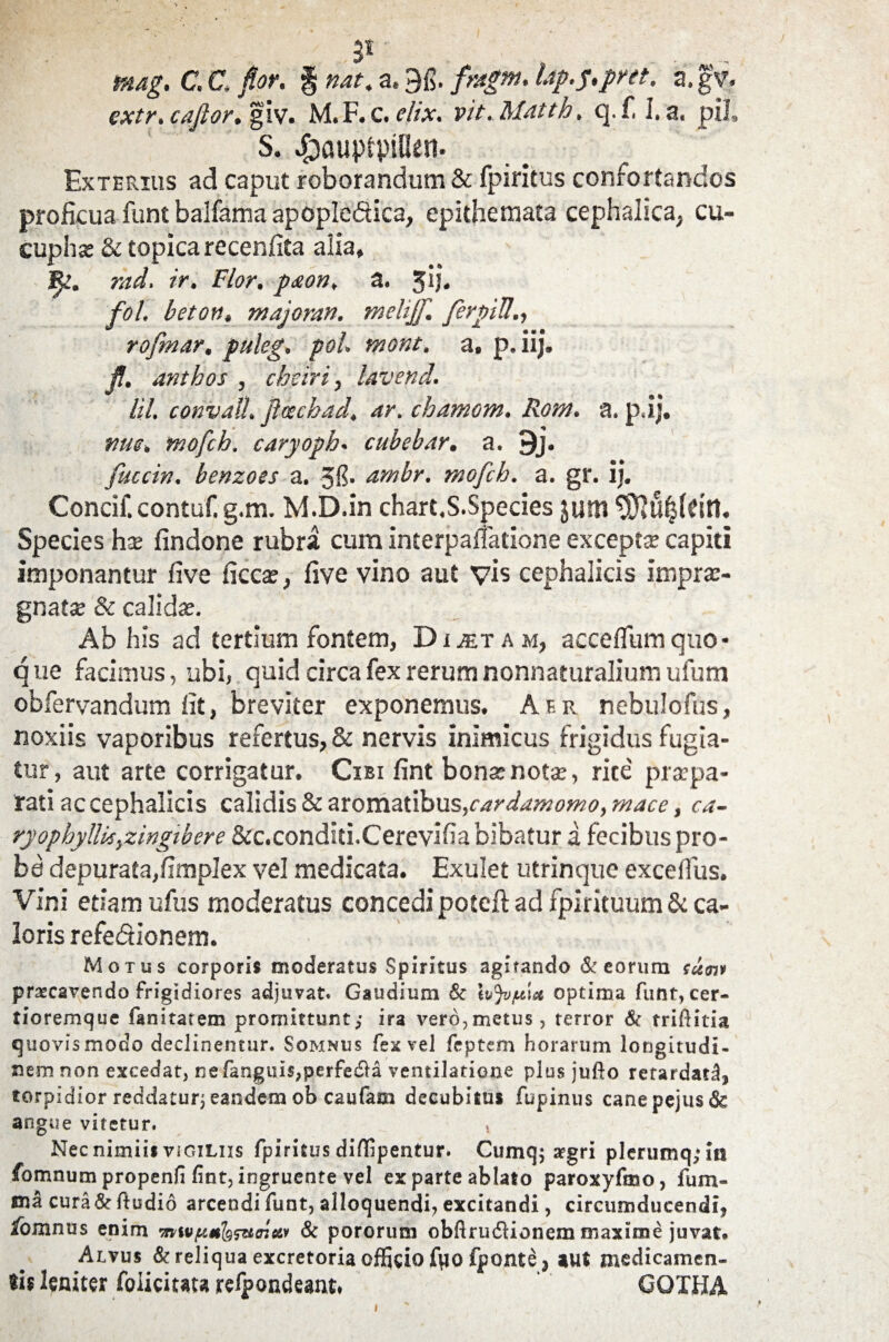 31 , .. .... . tnag. C.C, for, f nat. a. 9fi. /«£». Up,s»pret. a.gv. extr. caftor. giv. M. F. c. elix. vit. Matth. q.f, I. a, pii, S. $auptpiHen. Exterius ad caput roborandum & fpiritus confortandos proficua funt balfama apople&ica, epithemata cephalica, cu- cuphse & topicarecenfita alia, 1^!. rad, ir. Flor, paon, a. jij. fol. beton, majoran. melijf. ferpiU., rofmar. puleg. pol. mont. a. p. iij. JJ. anthos , cbeiri, lavend. Iit. convall. foschad. ar. chamom. Ror/i. a. p.ij, nue. mofch. caryoph. cubeb.tr. a. 9j. fuccin. benzoes a. ambr. mofch. a. gr. ii. Concif. contuf. g.m. M.D.in chart.S.Species $um Species hx findone rubra cum interpalfatione excepta capiti imponantur five ficcse, five vino aut vis cephalicis imprae¬ gnat® & calida. Ab his ad tertium fontem, Dictam, acceflumquo- q ue facimus, ubi, quid circa fex rerum nonnaturalium ufum obfervandum fit, breviter exponemus. Af.r nebulofus, noxiis vaporibus refertus, & nervis inimicus frigidus fugia¬ tur , aut arte corrigatur. Cibi fint bonar not®, rite' pr®pa- rati ac cephalicis calidis & aromatibus,cardamomo, mace, ca- ryophyllkyzingibere &c.conditi.Cerevifia bibatur a fecibus pro¬ ba depurata,fimplex vel medicata. Exulet utrinque excefius. Vini etiam ufus moderatus concedi potcft ad fpirituum & ca¬ loris refedionem. Motus corporis moderatus Spiritus agitando St eorum sum praecavendo frigidiores adjuvat. Gaudium St optima funt, cer- tioremque fanitatem promittunt; ira vero,metus, terror & trifiitia quovis modo declinentur. Somnus fex vel feptem horarum longitudi¬ nem non excedat, rsefangim,perfe£la ventilatione plus jufto retardatd, torpidior reddatur; eandem ob caufam decubitus fupinus canepejusds angue vitetur. Nec nimiis vigiliis fpiritus diffipentur. Cumq; a?gri plerumq;in fomnum propenfi fint, ingruente vel ex parte ablato paroxyfmo, fum- ma cura&ftudid arcendi funt, alloquendi? excitandi, circumducendi, &mnus enim •mivpmlg^uoieiy St pororum obfirudlionem maxime juvat* Alvus St reliqua excretoria officio ftio fponte 3 aut medicamen¬ tis leniter foliciuu refpondeaiu. GQXHA i