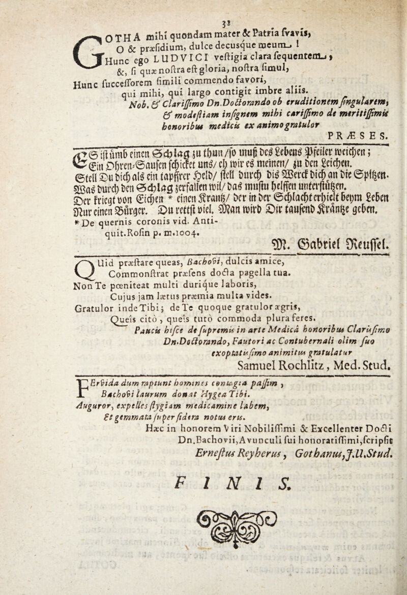 THunc ego LUD VICI veftigia clara fequentenu» ** fi qua: noftra eft gloria, noftra fimul, Hunc fuccefforem fimili commendo favori, qui mihi, qui largo contigit imbre alus. Nob. & Clariflimo Dn.Doblorando ob eruditionemfixgularm, & modefiiam inftgnem mihi curijfimo de meritijjtmis honoribus medicis ex animo gratulor P IWE S E S. ^T@;i!urab eincn 04)Utg,ju tljuu /fo muji Des! Sebent g)fciler weicjjM Vs?0tt ^bv«t-@flufenf($icfet unS/c!) roir eg mcmcit/ ju beti getcfjm. ©teli £>« t>ic& ais ein tapfiver #tlb/ fleti bur$ i>i$ SBevct bic^an Sic ©pi^cit- 533ag pure!) beti ©dfl tQ jerfalkn wil/ &a<! imiflu fldffeu urtfevflu^ert. ©et- fvieqmn ©cijett * cincti 5?r«nfc/ Der itt Der 6$(acf)f ettyelt 6et)tn Meti grjur cincn SBfltjtr. £>u rettft pie!. €0?an tPivO SDir tauflmb ^vanije geOen. *£)e quernis coronis vid. Anti- quit.Rofin p« m.1004. «W. ©abriet Oveuflfd. QUid pradbare queas, Bacbobi, dulcis amice, Commonftrat praefens dotfa pagella tua. Non Te pceniteat multi durique laboris, Cujus jam I^rus praemia multa vides. Gratulor indeTibi; deTe quoque gratulorargris, Queis cito, qneis tuto commoda plura feres. Paucis btfce dt fupremis in arte Medica honoribus Clarlsjimo Dn^Dottorando, Fautori ac Contubernali olim fuo exoptatujimo animitM gratulatur Samuel Rochlitz, Med.Stud. FErfrida durn raptunt homine* con&gia pajjim , Bacbobi laurum donat HygeaTibi. Auguror, expelles (lygiam medicamine labem, Pt gemmata ju^er ftdtra notu* eris* Hasc in honorem V iri Nobiliflimi & Excellenter Do$i Dn.Bachovii,Avunculi fui honoratiflimi,fcrip(ic Ernejhu Rcyherus, GotharJtu}Jll,Stud* FINIS.