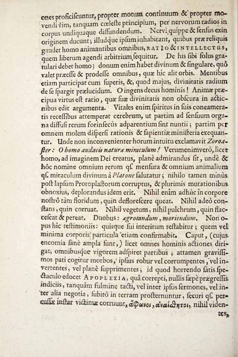 ones oroficifcuntur, propter motum continuum & propter mo~ vendi vim, tanquam coelefte principium, per nervorum radios m cornus undiquaque diffundendum. Nervi quippe & fenfus exin originem ducunt; iiiudque ipfum inhabitant, quibus prae reliquis gaudet homo animantibus omnibus, r a t X o & i n t e l l ec t u s , quem liberum agendi arbitrium/equitur. De his fibi folus gra¬ tulari debet homo; donum enim habet divinum & lingulare, quo valet pneelle & prodefle omnibus, quae hic alit orbis. Mentibus etiam participat cum fuperis, &, quod majus, divinitatis radium de fe fpargit praelucidum. Oingensdecus hominis! Animae prae¬ cipua virtuseft ratio, quae fuae divinitatis non obfcura in actio¬ nibus edit argumenta. Vitaies enim Ipiritus in luis concamera¬ tis receffibus attemperat cerebrum, ut partim ad leniiium orga¬ na diffufi rerum forinlecus adparentium fint nuntii; partim per omnem molem dilperfi rationis &lapientiaeminifl:eriaexequan- tur. Unde non inconvenienter horum intuitu exclamavit Zoroa- fter: O homo audacis natura miraculum ! Verumenimverd*licet homo, ad imaginem Dei creatus, plane admirandus fit, unde 8C hoc nomine omnium rerum q£ menlura & omnium animalium q£ miraculum divinum a Platone {klutatm, nihilo tamen minus. poflkplumFrotoplaftorum corruptus, & plurimis mutationibus obnoxius, deplorandus idem erit. Nihil enim adhuc in corpore noftro tam floridum, quin deflorelcere queat. Nihil adeo con¬ flans , quin corruat. Nihil vegetum, nihil pulchrum, quin flac- cefcat Sc pereat. Duobus r agrotandum, moriendum. Non o- pus hic teftimoniis: quisque fili interitum teftabitur; quem vet minima corporis!particula etiam confirmabit. Caput, (cujus, encomia fine ampla fimt,) licet omnes hominis adiones diri¬ gat, omnibusque vigorem adfipiret partibus y attamen gravlfli- mos pati cogitur morbos,' ipfius robur vel corrumpentes /vel in- vertentes, vel plane fupprimentes; id quod horrendo fitisipe- daculo edocet Apoplexia, qua correpti, n ullis fepe praegreffis, indiciis, tanquam fulmine tadi, vel inter ipfbs (ermones, vel!in» ter alia negotia, lubito in terram profternuntur, (ecuri qfi per* culix inftar viclimas corruunt, a(pmoi ydvai&riTOiy nihil viden**»