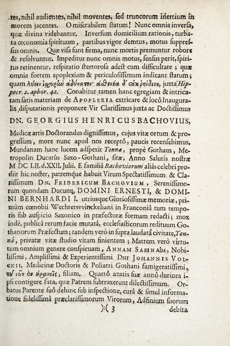 tes,nihil audientes, nihil moventes» fed truncorum iHertium m inorem jacentes. Omiierabilem flatum! Nunc omnia inverfa, quae divina videbantur. Inverfiim domicilium rationis r turba¬ ta oeconomia fpirituum, partibus vigor demtus, motus iiippref- fus omnis. Quae vifa funt firma, nunc mortis premuntur robore & refolvuntur. Impeditur nunc omnis motus, fenfiis perit, fpiri» tus retinentur, refpiratio ftertorofa adefl cum difficultate 5 quae omnia fortem apoplexiam & periculofiffimum indicant flatum} quam Avhv \%v%lw dduvaiov ctSsvia, $' asrxptji^iov, juxtaH/p- j>ocr. a. aphor. 42. Conabitur tamen hanc egregiam & intrica¬ tam fatis materiam de Apoplexia extricare & loco Inaugura- lis .difputationis proponere Vir Clariffimus juxta ac Do&iffimus DN. GEORGIUS HENRI C U S BACHOVIUS» Medica: artis Dodlorandus digniffimus, cujus vitae ortum &pro- greflum, more nunc apud nos recepto, paucis recenfebimus. Mundanam hanc lucem adfpexit Tonn<e, prope Gotham, Me- tropolin Ducatus Saxo - Gothani, fitae, Anno Salutis noftrae M DC Llf.d.XXfl. Julii. E familia Bachoviorum alias celebri pro¬ diit hic nofler, patremque habuit Virum Spedlatiffimum. & Cla- riffimum Dx. Fridericum Bachovium , ;Sereniffimc- rum quondam Ducumj, DOMINI ER NESTI, & DOMI¬ NI BERNHARDI I. utriusqueGloriofiffimaememoriae,pri¬ mum coenobii Wechtersvvinckeliani. in Franconia tum tempo¬ ris fub aufpicio Saxonico in praefedlurae formam redatfli 5 mox inde, publica rerum facie mutata, ecclefiaflicorum redituum Go- thanorum Praefe&um 5 tandem vero in fupra laudata civitate,T<;«- na, privatae vitae Audio vitam finientem ; Matrem vero virtu¬ tum omnium genere confpicuam, Annam SabinaIm, Nobi- liffimi, Ampliffimi & Experientiflimi Dni Johann is Vol- «kii, Medicinae Dodloris & Poliatri, Gothani famigeratiffimi W ivv cv vytvois, filiam. Quarto aetatis fuae anno duriora i- pfi contigere fata, quae Patrem fubtraxerunt dilediffimum. Or¬ batus Parente fuo dehinc fub infpedione, cura & fimul informa¬ tione fideliiTima prxdariflimorum Virorum, Adfinium fuorum )•( 3 debita