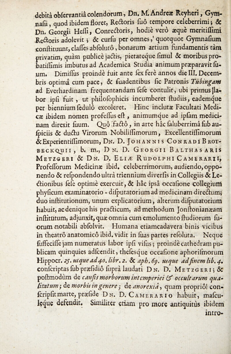 debita obfervantia colendorum, Dn. M.Andreae Reyheri, Gym- nafii, quod ibidem floret, Redoris fud tempore celeberrimi5 & Dn. Georgii Heffi, Conredoris, hodie vero aeque meritiffimi Redoris adolevit * & curfu per omnes,' quotquot Gymnafium conftituunt, clafles abfoluto, bonarum artium fundamentis tam privarim, quam publice jadis, pietateque fimul & moribus pro- batiflxmis imbutus ad Academica Studia animum praeparavit fil¬ um. Dimiffus proinde fuit ante fex fere annos die III. Decem¬ bris optima cum pace, & fuadentibus fic Patronis Tiibingam ad Everhardinam frequentandam fefe contulit, ubi primus fla¬ bor ipfi fuit , ut philofcphicis incumberet ftudiis, eademque per biennium fedulo excoleret. Hinc inclutae Facultati Medi¬ cae ibidem nomen profeffuseft:, animumque ad iplam medici¬ nam direxit luum. Quo 'fado , in arte hac faluberrima fiib au- fpiciis & dudu Virorum Nobiliflimorum, Excellentiilimorum &Experientiffimorum, Dn. D. Johannis ConradiBrot- beckquii, b. m., D n. D. Georgii Balthas aris Metzgeri & Dn. D. Elia; Rudolphi Camerarii, Profeflbrum Medicinae ibid. celeberrimorum, audiendo, oppo¬ nendo & refpondendo ultra triennium diverfis in Collegiis & Le¬ gionibus fefe optime exercuit, & hac ipsa occafione collegium phyficum examinatorio - difputatorium ad medicinam diredum; duo inftitutionum, unum explicatorium, alterum dilputatorium habuit, ac denique his pradicum, ad methodum Jonftonianaeam inftitUtum, adjunxit, quae omnia cum emolumento ftudiorum fil¬ orum notabili abfolvit. Humana etiamcadavera binis vicibus in theatro anatomico ibid. vidit in luas partes refoluta. Neque fuffecilfe jam numeratus labor ipfi vifiis; proinde cathedram pu¬ blicam quinquies adfeendit, thefesque oceafione aphorifmorum Hippocr. 2J, usque ad40. libr. 2. & aph. 6p. usque adfinem Itb. 4. conicriptas fub praefidio fupra laudati Dn. D. Metzgeri;& poftmodum de caufis morborum intemperiei ($* occultarum qua¬ litatum ; de morbis in genere de anorexia, quam proprio] con- fcripfitmarte, praefide Dn. D. Camerario habuit, mafeu- leque defendit. Similiter etiam pro more antiquitus ibidem intro-
