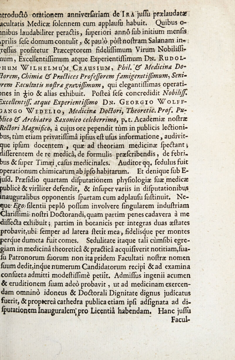 ltrodu&o orationem anniverlariam de I r a julTu prclaudatae acultatis Medicae lolennem cum applaufu habuit. Quibus o- mibus laudabiliter peradtis, fuperiori anno lub initium menfis iprilis fele domum contulit r & paulo poftnoftram Salanam in- ;relfus profitetur Praeceptorem fideliffimum Virum Nobililli- aum, Excellentillimum atque Experientiffimum Dn. Ru dol¬ ium WiLHELMufM Crausium, Pbil.'& Medicina Do- 7orem, Chimia & Praflices Profejforem famigeratiffimum, Sem- 'rem Facultatis noftragmvijjimum, qui elegantilfimas operati- )nes in £io & alias exhibuit. Poftea fele concredidit NobiliJJl ixcellentijf. atque Experientijjimo Dn. Georgio Wolff- jANGo Wedelio, Medicina Do floriy Theoretic.Prof. Pu¬ blico & Archiatro Saxonico celeberrimo, p. t. Academiae noftrae Re flori Magnificoy a cujus ore pependit tum in publicis le&ioni- bus, tum etiam privatiffima ipfius eft ulus informatione, audivit- que ipliim docentem, quae ad theoriam medicinae fpe&ant* dillerentem de re medica, de formulis praelcribendis, de febri¬ bus & fuper Timaei .calus medicinales. Auditor qq. fedulus fuit operationum chimicarumabiplbhabitarum.. Et denique liib E- juld. Praelidio quartam dilputationem phyfiologiae liiae medicae publice & viriliter defendit, & inluper variis in dilputationibus inauguralibus opponentis Ipartam cum adplaulu fuftinuit. Ne- que^E^filentii peplo polfum involvere lingularem induftriam Clarilfimit noftri Do&orandi,quam partim penes cadavera a me dilfe&a exhibuit \ partim in botanicis per integras duas aeftates probavit,ubi: lemper ad latera ftetit mea, fidelisque per montes perque dumeta fuit comes. Sedulitate itaque tali cumfibi egre¬ giam in medicina theoretica & pra&ica acquifiverit notitiam,fiia- fo Patronorum luorum non ita pridem Facultati noftrae nomen fiium dedit,inque numerum Candidatorum recipi &ad examina conlueta admitti modeftilfime petiit. Admifliis ingenii acumen & eruditionem luam adeo probavit, ut ad medicinam exercen¬ dam omnino idoneus & Do&orali Dignitate dignus judicatus fuerit, & propfcerea cathedra publica etiam ipfi adfignata ad di- Iputationeralnauguralenfpro Licentia habendam. Hanc juflu Facul-