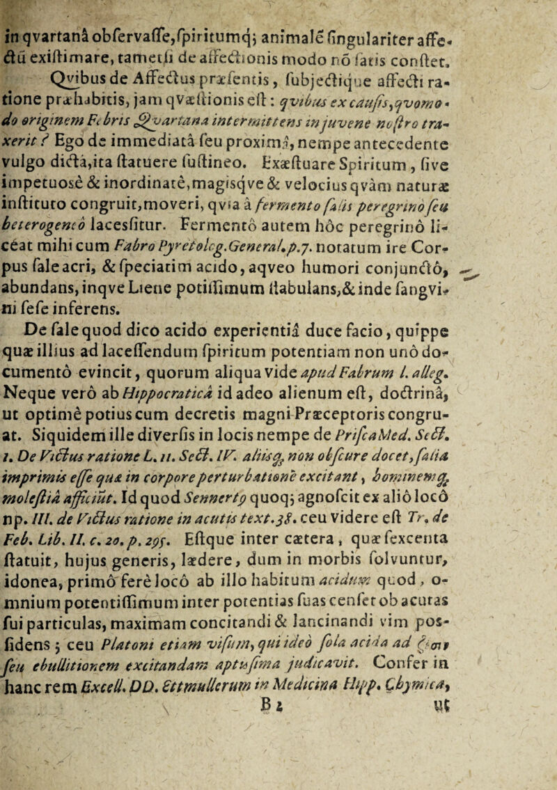 in qvartanaobfervafle,fpiriturnqi animale fingulariter affe- diiexidimare, tametli de affe&ionis modo no latis condet. Quibus de Affedlus praefemis, fubjedique affedi ra¬ tione praehibitis, jam qvaedionis ed: qvibus excaufis^vomo* do originem Fibris Quartana intermittens in juvene noftro tra¬ xerit ? Ego de immediata feu proxim£, nempe antecedente vulgo dida,ita (latuere fuftineo. Exceduare Spiritum , (ive impetuose & inordinate,magisqve & velocius qvam natur* indituro congruit,moveri, qvsa a fermento falis peregrino feu beterogenco lacesfitur. Fermento autem hoc peregrino li¬ ceat mihi cum Fabro Pyretolcg.GeneraUpj. notatum ire Cor¬ pus faleacri, &fpeciacim acido, aqveo humori conjuntdo, abundans, inqve Liene potiifimum dabulans,&indefangvL ni fefe inferens. De fale quod dico acido experientia duce facio, quippe quae illius ad laceflendutn fpiritum potentiam non uno do* cumento evincit, quorum aliqua vide apud Fabrum l.alleg. Neque vero ab Hippocraticd id adeo alienum ed, do<drin2, ut optime potius cum decretis magni Praeceptoris congru¬ at. Siquidem ille diverfis in locis nempe de PrifcaMed. Sebi. 7. De Vibius ratione L. u. Sebi. IV. aliis % non obfcure docet ,fatia imprimis effe qua in corpore perturbatione excitant, hominem moleftia afficiut. Id quod Sennertp quoq j agnofcit ex alio loco np. III. de Vibius ratione in acutis text.jf. ceu Videre ed Tr. de Feb. Lib. II, c. 20. p. 29$. Edque inter caetera, quaefexcenta datuit, hujus generis, laedere, dum in morbis folvuntur, idonea, primo fere Joco ab illo habitum acidum quod , o- mnium potentidimum inter potentias fuas cenfer ob acutas fui particulas, maximam concitandi & lancinandi v im pos- fidens $ ceu Platoni etiam viftqui ideo fola acida ad bimi feu ebullitionem excitandam aptu fima judicavit. Confer in hanc rem Excell* DD. Fttmulierum in Medicina Fhpp. Cb)micay