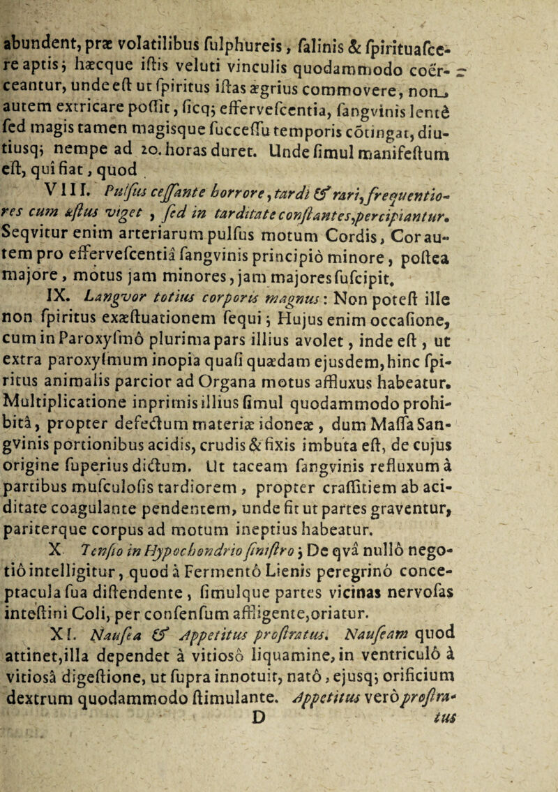 abundent, prae volatilibus fulphureis, falinis & fpirituafce- re aptis} liaecc|ue ifhs veluti vinculis quodammodo coer* » ceantur, undeeft ut fpiritus iftas argrius commovere, non., autem extricare poflit, licq; effervefcentia, fangvinis lentd fed magis tamen magisque fuccefiu temporis cotingat, diu- tiusqj nempe ad ao. horas durec. Unde fimul manifcftutn eft, q ui fiat, quod VIII. Puflus ceflflante horrore, tardi & rari ^flr e f>u cntio-= res cum kfltis viges , fled in tar ditat e confiant es ^percipiantur* Seqvitur enim arteriarum puifus motum Cordis, Cor au¬ tem pro effervefcentia fangvinis principio minore, poftea majore, motus jam minores, jam majoresfufcipit, IX. Langvor totius corporis magnus'. Non poteft ille non fpiritus exzeftuationem fequi j Hujus enim occafione, cum in Paroxyfm6 plurima pars illius avolet, inde eft, ut extra paroxylmum inopia quafi quaedam ejusdem,hinc fpi¬ ritus animalis parcior ad Organa motus affluxus habeatur. Multiplicatione inprimis illius fimul quodammodo prohi¬ bita, propter defedum rnaterise idonese , dumMaffaSan- gvinis portionibus acidis, crudis & fixis imbuta eft, de cujus origine fuperius di&um. Ut taceam fangvinis refluxum a partibus mufculofis tardiorem , propter crafiitiem ab aci- ditate coagulante pendentem, unde fit ut partes graventur, pariterque corpus ad motum ineptius habeatur. X Tcnfto in Hypochondrioflniftro} De qva nullo nego¬ tio intelligitur, quod a Fermento Lienis peregrino conce¬ ptacula fua diftendente , fimulque partes vicinas nervofas inteftini Coli, per confenfum affligente,oriatur. X f. Nau fla (f Jppetitus pro (ira tus. Nau fleam quod attinet,illa dependet a vitioso liquamine, in ventriculo k vitiosa digeftione, ut fupra innotuit, nato, ejusqj orificium dextrum quodammodo ftimulante. appetitus vcxbproflra* D tus