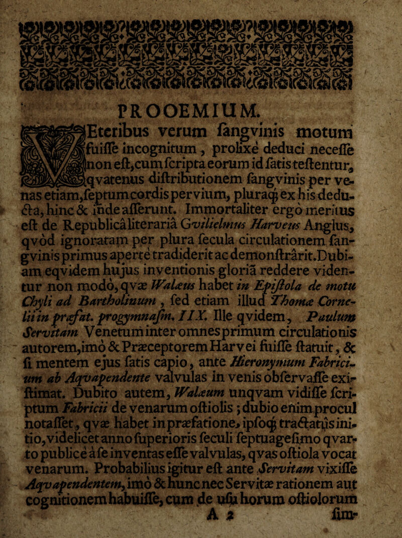 ' rf “ — . '• ‘ . -i. • \ . . PROOEMIUM. iEteribus verum fangvims motum fuifle incognitum, prolixe deduci neceflfe |non eft,cumfcripta eorum id fatis teftentura __.qvatenus diftributionem fangvinis per ve¬ nas etiam,feptumcordis pervium, pluraqj ex his dedu¬ cia, hinc & inde afferunt. Immortaliter ergo meritus eft de Republicaliteraria Gvilielmm Harvem Anglus, qvbd ignoratam per plura fecula circulationem fan- gvinis primus aperte tradiderit ac demonftrarit.Dubi- am eqvidem hujus inventionis gloria reddere viden¬ tur non modo, qvae WaUus habet in Epijiola de mota Chyli ad Bartholinum , fed etiam illud 'Thonue Corne¬ lii in frxfat. progymnafm. IIX. Ille qvidem, Paulum Servitam Venetum inter omnes primum circulationis autorem,imo & Praeceptorem Harv ei fuifle ftatuit, & fi mentem ejus fatis capio, ante Hieronymum Fabrici¬ um ab Aqyapendente valvulas in venis obfervafle exi?- ftimat. Dubito autem, WaUum unqvam vidifle fcri- ptum Fabricii de venarum oftiolis; dubio enimprocul notaflet, qvae habet inpraefatione> ipfo<$ traftatiisini¬ tio, videlicet anno fuperioris feculi feptuagefimo qvar- to publice a fe inventas efle valvulas, q vas ofiiola vocat 1: venarum. Probabilius igitur eft ante Servitam vixifle y1 Aqvapendentem, imo & huncnec Servitae rationem aut cognitionem habuiflfe, cum de ufu horum oftiolorum A z fira-