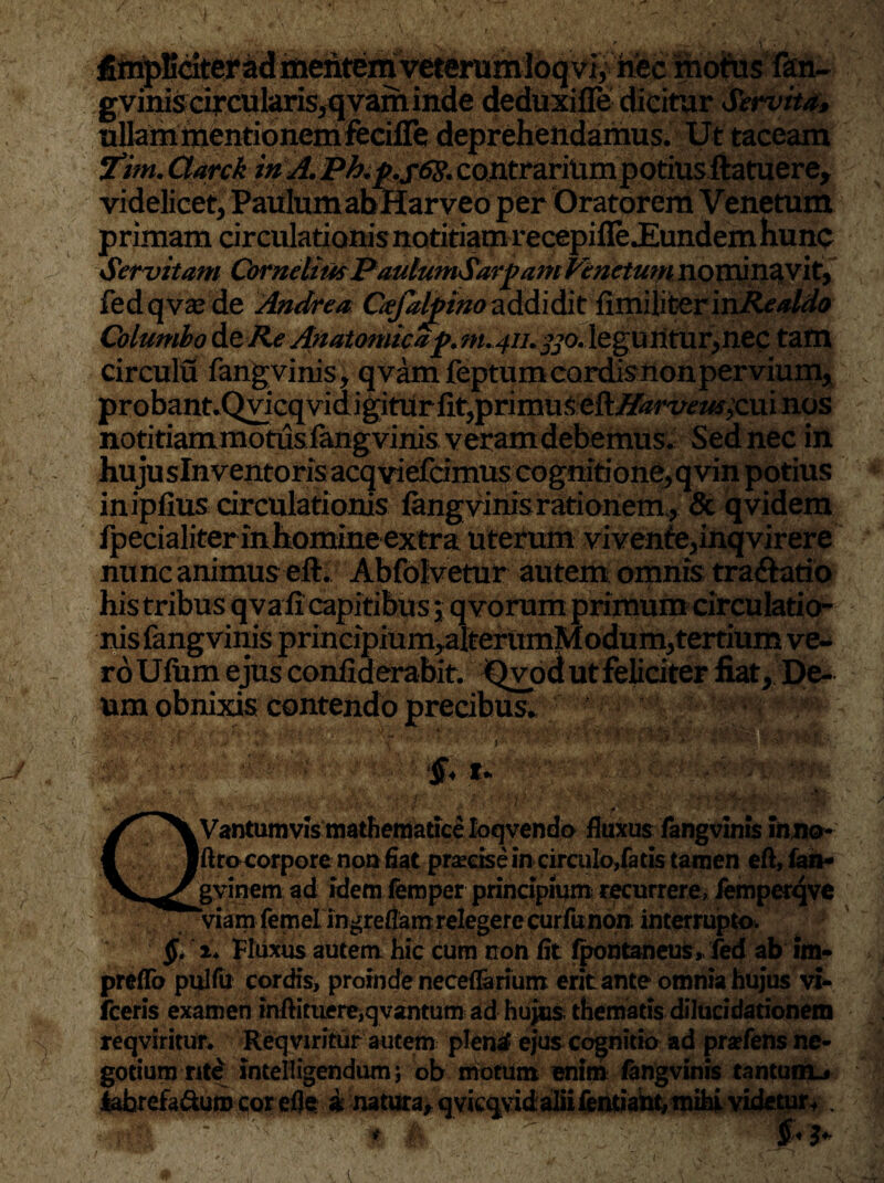fimpMter ad mentem ve»^ motes fan¬ gvinis circularis, qvam inde deduxifle dicitur Servita, ullam mentionem feciffe deprehendamus. Ut taceam Vtim. Qarck in A. P^.^.jtfj.contrariUmpotius ftatuere, videlicet, Paulum abHarveo per Oratorem Venetum primam circulationis notitiam recepifle .Eundem hunc Servitam CornelimPaulumSarpam Pinetum nominavit, fedqvzede Andrea Gefalpino addidit {imAkerinRealdo Columbo de Re Anatomica j>.m.411.330. leguntur,nec tam circulu fangvinis, qvam feptumcardisnon pervium, probant.QvicqvidigitUr fit, primus eftffarvew;cui nos notitiammotus fangvinisveram debemus. Sed nec in hujuslnventoris acqviefcimuscognitione, qvin potius inipfius circulationis fangvinis rationem, & qvidem fpecialiter in homine extra uterum vivenfe,inqvirere nunc animus eft. Abfolvetur autem omnis tra&atio his tribus qva fi capitibu s; q vorum primum circulatio¬ nis fangvinis principium,alterumModum,tertium ve¬ ro Ufttm ejus confiderabit. Qvod ut feliciter fiat, De¬ um obnixis contendo precibus. i’ t, •• - ^ Vantumvis mathematice loqvendo fluxus fangvinis inno- Jftrocorpore non fiat praecise in circulo,fatis tamen eft, fan- gyinem ad idemfemper principium recurrere, femperqve Viam femelingreflam relegere curfunon interrupto. §. Fluxus autem hic cum non fit fpontaneus, fed ab im- preflb pulfu cordis, proinde necefiarium erit ante omnia hujus vi- fceris examen inftituere,qvantum ad hujus thematis dilucidationem reqviritun Reqviritur autem plentf ejus cognitio ad praefens ne¬ gotium rite inteliigendum; ob motum enim fangvinis tantum^ lahrefa&um corefle i natura, qvicqvidaliifentiant, mihi videtur+ . ?(**; %; 'Jt' jM 3+