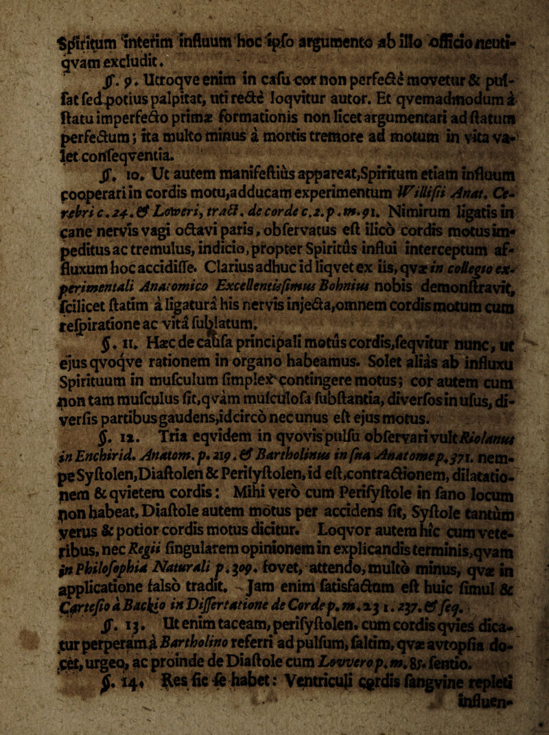1 ■ /jV ... ‘ u ) .Ju /. * % n~- Spiritum interim infiuum hoc lpfo argumento ab illo officio neuti- gvam excludit. jf. p> Ucroqve enim in cafu oor non perfe&e movetur & put- Fat fedpotius palpitat, uti red^ loqvitur autor. Et qvemadmodum i ftatuimperfe&o primae formationis non licet argumentari ad flatum perfe&ura; ita multo minus a mortis tremore ad motum in vita va¬ let confeqvemia. jT* io» Ut autem manifeftius appareat,Spiritum etiam inflaum cooperari in cordis motu,adducam experimentum Wtllifii Anat. Ce- rtbri c. 2*.& Loxveri, tratt* de corde ct2. p < Nimirum ligatis in cane nervis vagi o&avi paris ,obfervatus eft ilico cordis motus im¬ peditus ac tremulus, indicio/propter Spiritus influi interceptum af- fluxum hoc accidito. Clarius adhuc id liq vet ex iis, qv* in collegio ex- perimentali Anatomica Excellentis fimus Bohnius nobis demonftravit, Fcilicet ftatim a ligaturi his nervis inje&a,omnem cordis motum cum relpirationeac vita fublatum, ^ $. iu Haec decalifa principali motus cordis, feqvitur nunc, ut ejusqvoqve rationem in organo habeamus. Solet alias ab influxu Spirituum in mufculum (impletcontingere motus; cor autem cura non tam mufculus fit,qvim mulculofa fubftantia, diverfosinufus, di- verfis partibus gaudens,idcirco nec unus eft ejusmotus. Ip §. ix. Tria eqvidem in qvovispulfu obrervarivultRio/anus inEnchirid. Anatom.p. 219 4& Bartholinus infna Anatomcp.tfi, nem* peSyftolen,DiaftoIen & PerilyftoIen,id eft,contradionem, dilatatio» nem & qvietera cordis: Mihi vero cum Perifyftole in fano locum pon habeat, Diaftole autem motus per accidens fit, Syftole tantum yerus & potior cordis motus dicitur. Loqvor auterahic cum vete¬ ribus, nec Regii lingularem opinionem in explicandis terminis,qvam $n Philofophia Naturali p+yy, fovet,attendo, multo minus, qvx in applicatione falso tradit. - Jam enim fatisfa&am eft huic fimul & Cprtefio d Baclfip in DiJfertatione de Corde p. a j 1. & fey. Jf. lil Utenimtaceam, perifyftolen, cum cordis qvies dica¬ tur perperami Bartholino referri ad pullum, faltim, qv* avtopfia do¬ cet, urgeo, ac proinde de Diaftole eum Lowerop* «. 8;* fentio. 14.i ftesfic fe habet: Ventricuji cordis fangvine repleti Wr . _ influen* :