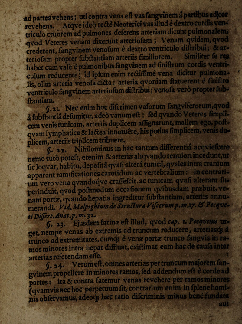 «d partes vehens; uti contra vena eft vasfangviriem a partibusadjcot revehens. Atqveideo re<fte Neoterici vas ijlud edextro cordis ven¬ triculo cruorem adpulmones deferetis arteriam dicunt pulmonalem, qvod Veteres venam dixerunt arteriofam > Venam qvidem, qvod crederent, fangvinem venofum e dextro ventriculo diftribui; & ar¬ teriofam propter fubftantiam arteriis fimiliorem. Similiter fe res habet cum vale e pulmonibus fangvinem ad finiftrum cordis ventri¬ culum reducente l id ipfumenim rcdtiflime vena dicitur pulmona¬ lis, olim arteria venofa dida: 'arteria qvoniam ftatuerent e finiftro ventriculo fangvinem arteriofum diflribui; venofa vero propter fub- antl rf al, Nec enim hoc difcrimen vaforum fangviferorum,qvod i fubftantia defumitur, adeo vanum eft: fed qvando Veteres fimpli- cem venis tunicam, arteriis duplicem aflignarunt, mallem ego, poft- qvam lymphatica & laftea innotuere, his potius fimplicero, venis du¬ plicem, arteriis triplicem tribuere. §. i *. Nihilominus in hac tantum differentia acqviefcere nemo tuto poteft, etenim & arterias aliqvando tenuiori incedunt,ur fic loqvar, habitu, depefitaqvafi altera tunica,qyales intra cranium apparent ramificationescarotidum ac vertebralium: in contrari¬ um vero vena qvandoqvecraflefcit,ac tunicam qvafi alteram fu- perinduit, qvod poftmodum occafionem qvibusdam prabuit, ve¬ nam porta, qvando hepatis ingreditur fubftantiam, arteriis annu¬ merandi. ViJ.MalfigbiumJeStrulIura Vifcerumf.mw. fftitfot. tt Differt.Attat.p. - ' i j. Ejusdem farina eft illud, qvod cap. r. Veajveuu ur- get, nempe venas ab extremis ad truncum reducere, arteriasqji trunco ad extremitates, cumqj e vena porta trunco fangvis in ra¬ mos minores intra hepar diffluat, exiftimat eam hac de caufa inter arterias referendameffe. . k ,4. verumeft,omnesarterias pertruncum majorem fan¬ gvinem propellere iri minores ramos, fed addendum eft e corde ad partes: ita & contra fatemur venas revehere per ramos minores fqvamvis nec hoe perpetuum fit, contrarium enim infplenehomi- nis obfervamus, adeo^ hac ratio diferiminis minus bene fundata