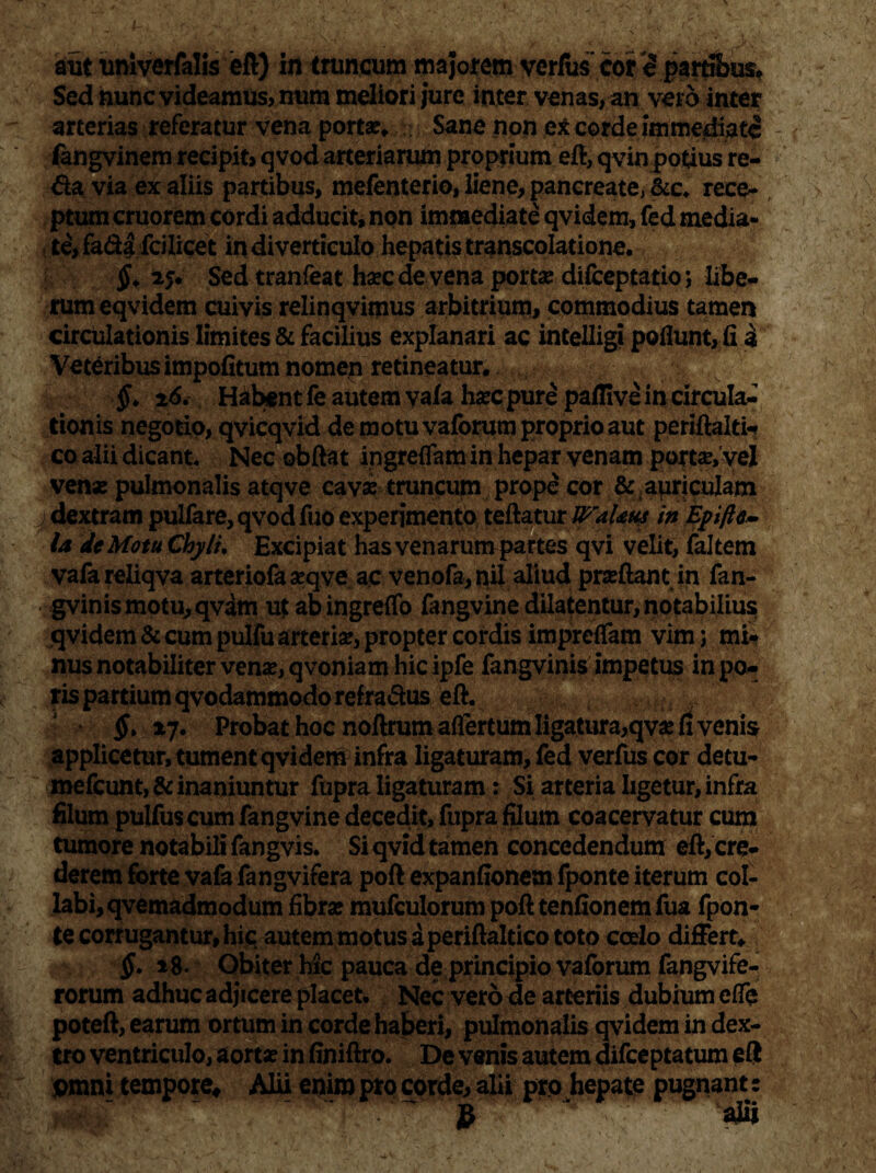 aut unlverfalis eft) in truncum majorem verius’ cor eparribus* Sed nunc videamus, num meliori jure inter venas, an vero inter arterias referatur vena porta?» Sane non excorde immediate fangvinem recipit, qvod arteriarum proprium eft, qvinpotius re¬ da via ex aliis partibus, mefenterio, liene, pancreate, &c» Teeq? , ptum cruorem cordi adducit, non immediate qvidem, fed media¬ te, fada fcilicet in diverticulo hepatis transcolatione. 25. Sed tranfeat ha?cdevena porta? difceptatio; libe¬ rum eqvidem cuivis relinqvimus arbitrium, commodius tamen Veteribus impofitum nomen retineatur. §. 26. Habent fe autem vala ha?c pure paflive in circula¬ tionis negotio, qvicqvid de motu vaforum proprio aut periftalti-* co alii dicant. Nec obftat ingreflam in hepar venam portae, vel venae pulmonalis atqve cava? truncum prope cor & auriculam dextram pulfare,qvodfuo experimento teftatur lP'aUus in Epifttm la de Motu Chyli, Excipiat has venarum partes qvi velit, faltem vafareliqva arteriofa a?qve ac venofa,nil aliud praeftant in fan- gvinismotu,qvam ut ab ingreflo fangvine dilatentur, notabilius; qvidem & cum pulfu arteria?, propter cordis imprelfam vim; mi| nus notabiliter venae, qvoniam hic ipfe fangvinis impetus in po^ ris partium qvodammodo refradus eft. §> »7. Probat hoc noftrum aflertum ligatura,qva? fi venis applicetur, tument qvidem infra ligaturam, fed verfus cor detu- mefeunt, & inaniuntur fupra ligaturam: Si arteria ligetur, infra filum pulfus cum fangvine decedit, fupra filum coacervatur cum tumore notabili fangvis. Si qvid tamen concedendum eft, cre¬ derem forte vafa fangvifera poft expanfionem fponte iterum col¬ labi, qvemadmodum fibra: mufculorum pofttenfionemfua fpon- te corrugantur, hic autem motus a periftaltico toto coelo differt» $. 18. Obiter hic pauca deprincipio vaforum fangvife- rorum adhuc adjicere placet. Nec vero rie arteriis dubium e fle poteft, earum ortum in corde haberi, pulmonalis qvidem in dex¬ tro ventriculo, aorta? in finiftro. De venis autem difeeptatum eft omni tempore* Alii enim pro corde, alii pro hepate pugnant: — $ ajii