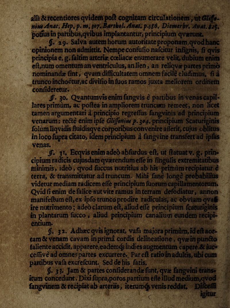 $• ^g. Salva autem horum autoritate proponamqvod hanc opinionem non admittit. Nempe confufio nafcitur infignis, fi qvis principia e. g.faltim arteria coeliaca enumerare velit» dubium enim eft,num omentum an ventriculus, an lien , an reIiqv*oartes primo minimis , ideo, qvod fuccus nutritius ab his primum recipiatur e terra, & transmittatur ad truncum. Mihi fane longe probabilius videtur mediam radicem effe principium Tuorum capillamentorum. Qvid fi enim de faliceaut vite ramus in terram defodiatur , annon manifeftumeft,ex ipfo trunco prodire radiculas, ac obviam qvai ire nutrimento; adeo clarum eft, aliud efle principium fcaturiginis in plantarum fucco, aliud principium canalium eundem recipi* entium. 11. Adh^c qvis ignorat, vafa majora primum, id eft aor- tam & venam cavam in prima cordis delineatione, qva in pun&o laliente accidit, apparere^ademq* indies augmentum capere,& iuc- ceffivead omnespartes excurrere*; Par eft ratio in adultis, ubi cum partibus vafa excrefcunt. Sed de his fatis. §. 3 jam & partes confiderandae funt, qvae fangvini trans¬ itum concedunt v Dixi fupra,poros partium efle illud medium,qvod fangvinem & redpiat ab arteriis, iterum^ venis reddat. Difceffi C igitur