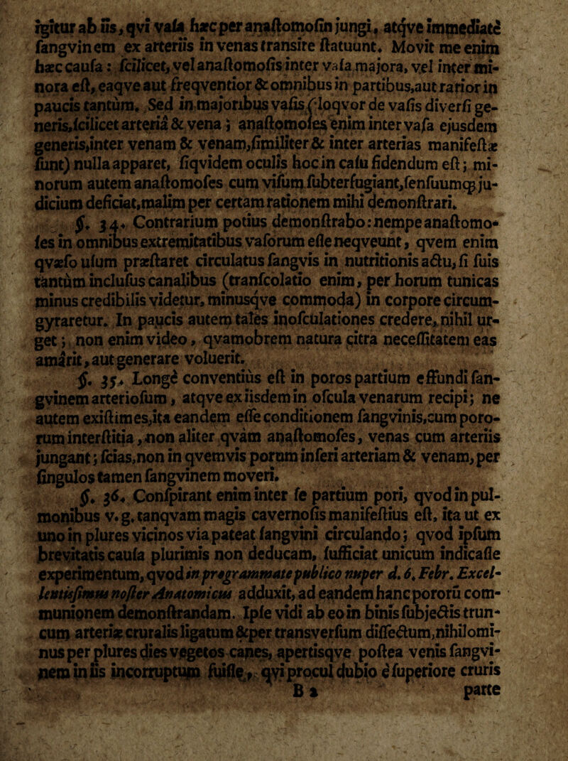 igitur af> iis, qvi vaftt fure per an* ftomofin jungi, atqve impiediatc fangvinem ex arteriis in venas transire fiatuunt* Movit me enim haec caufa: fcflicet, vel anaftomofis inter vafa ma jora, vel infer mi¬ nora eft, eaqveaut freqventior & omnibus in partibus,aut rarior in paucis tantum* Sed in majoribus vafisfloqvor de vatis diverfi ge- nerisdcilicet arteria & vena) anaftomofes enim inter vafa ejusdem generis,inter venam & venam,jGmiliter& inter arterias manifeftae iiint) nulla apparet, ftqvidem oculis hoc in cafu fidendum eft; mi¬ norum autem anaftomofes cum vifum fubterfugiant/enfuumq^ ju¬ dicium deficiat,malim per certam rationem mihi demonftrari* 34* Contrarium potius demonftrabo: nempe anaftomo¬ fes in omnibus extremitatibus vaforum efleneqveuht, qvem enim qvsfoufum prarftaret drculatusfangvis in nutritionisa<5hi,fi fuis tantum inclufus canalibus (tranfcolatio enim, per horum tunicas minus credibilis videtur, minusqve commoda) in corpore circum- gyraretur. In paucis autem tales inofculationes credere, nihil ur¬ get ; non enim video, qvamobrem natura «citra neceffitatem eas amarit, aut generare voluerit. Longe conventius eft in poros partium effundi fan¬ gvinem arteriofura, atqve ex iisdem in ofcula venarum recipi; ne antemexiftimes,ita eandem efle conditionem fangvinis,cumporo- ruminterftitia,non aliter qvam anaftomofes, venas cum arteriis jungant; fciasmon in qvetnvis porum inferi arteriam & venam, per fingulos tamen fangvinem moveri* $64 Confpirant enim inter fe partium pori, qvod in pul¬ monibus v. g. tanqvam magis cavernofis manifeftius eft, ita ut ex uno in plures yicinos via pateat fangvini circulando; qvod ipfum Jbrevitatis caufa plurimis non deducam, fufficiat unicum indicafie experimentum, qvodftf pregrominate publico nuper d. 6. Febr. Excel- leutisfimus nofter Anatomicus adduxit, ad eandem hanepororu com¬ munionem demonftrandam. Ipfe vidi ab eo in binis fubjedistrun- cum arterias cruralis ligatum &per transverfum difledum;nihiIomi- nusperpluresdies vegetos canes, apertisqve poftea venis fangvi- jiem iniis incorruptum ihifie* qviprocul dubio efuperiore cruris B % pane ’ '<■. t''*v• A.*,v ' * rtiS.s'-'y '* - waf‘ i l'\i -• ' .. ; •'/ • •