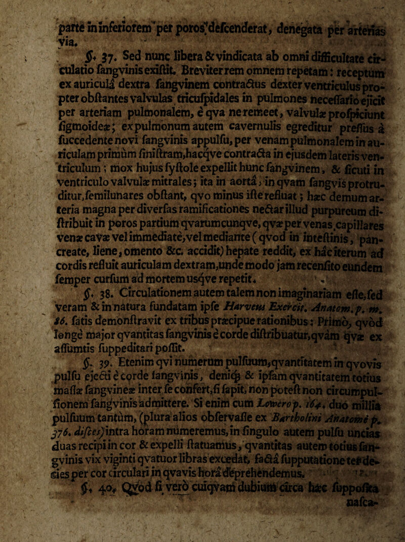 pane in inferiorem 'per poros'defcenderat, denegata per arterias via. w ' Jjf 37* fed nunc libera & vindicata ab omni difficultate cir«* culatio fangvinis exiftit. Breviter rem omnem repetam: receptum ex auricula dextra fangvinem contra&us dexter ventriculus pro¬ pter obflantes valvulas tricufpidales in pulmones neceffario ejicit per arteriam pulmonalem, e qva ne remeet, valvula» profpiciunt figmoide*; ex pulmonum autem cavernulis egreditur prefihs a fuccedente novi fangvinis appulfu,per venam pulmonalem in au- riculam primum finiftram,hacqve contrada in ejusdem lateris ven¬ triculum; mox hujus fyftole expellit hunc fangvinem, & ficuti in ventriculo valvulae mitrales; ita in aorta 1 in qvam fangvis protru- ditur/emilunares obftant, qvo minus ifte refluat; haec demum ar- 1 teria magna per diverfas ramificationes nedar illud purpureum di- ftribuit in poros pardum qvarumcunqve, qyx per venas capillares venae cavae vel immediate,vel mediante (qvod in inteftinis, pan¬ create, liene, omento &c. accidit) hepate reddit, ex hac iterum acf cordis refluit auriculam dextram,unde modo jam recenfito eundem femper curfum ad mortem usqve repetit * , ■0 38. Circulationem autem talem non imaginariam efle,fed veram & in natura fundatam ipfe Harvew Exercit. Anatem, p.m. S6. fatis demonflravit ex tribus praecipue rationibus: Primo, qvod longe major qvandtas fangvinis e corde diftribuatur,qvam qv* ex affumtis fuppeditari ppffit. V % 79, Etenim qvi numerum pulfuum,qvantitatem in qvovis pulfu ejecti e cprde fangvinis, denicp & ipfamqvantitatemtotius maftx fangvinea* inter fe confert,fi fapit, non potefl non circumpul- fionem fangviniskdmittere. Si enim cum Lowerop. 164, duo millia pulfuum tantum, (pluraalios obfervafle ex Bartholini Anatome fe 376, difees) intra horam numeremus, in fingulo autem pulfu uncias duas recipi in cor & expelli ftatuamus, qvantitas autem totius fan^ gvinis vix viginti qvatuor libras excedat, fada fupputationetefcde* des per cor circulari in qvavis hora deprehendemus. - ; J 1 ; §< 40* Qgid fi verocuiqvam dubium^arca toc fbppoflea nafca-