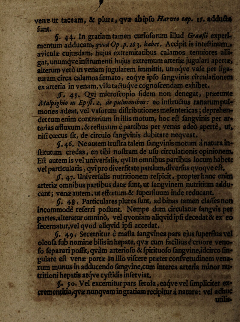 ven&ttt taceam, & plura , qvx abipfo Barveo c*p. i;4addu&* funt* v--*r; ' . . 44* In gratiam tamen curioforura illud Graafii experi¬ mentum adducam*qvodOp.p.tffrhabet* Accipitisinteftinurru. aviculse cujusdam, hujus extremitatibus calamos tenuiores alii* gatjunumqveiflftrumenti hujus extremum arteri# jugulari apert#, alterum vero in venam jugularem immittit, utroq ve vafe per liga* turam circa calamos firmato, eoqve ipfo fangvinis circulationem ex arteria in venam, vifuta&uqvecognofcendam exhibet* jj\ 45* Qvi microfcopio fidem non denegat, prseunte Malfighio m Ep>ft. 2* de pulmonibus: eo inftru&us ranarumpul- mones adeat, vel vaforum diftributionesmefentericas; deprehen¬ det tum enim contrarium in illis motum, hoc eft fangvinis per ar* teriasaffluxum,& refluxum e partibus per venas adeo aperte, ut, nlficoecus fit, de circulo fangvinis dubitare neqveat* ^46, Ne autem f ruftra talem fangvinis motum a natura in- ftitutum credas, en tibi noftram de ufu circulationis opinionem, Eft autem is vel univerfalis, qvi in omnibus partibus locum habet: vel particularis, qvi pro di verfitate partium,diverfus qvoqve eft* JT. 47. Univerlalis nutritionem refpicit, propter hanc enim arteris omnibus partibus dat# funt, ut iangvinem nutritium addu¬ cant ; ven# autem, ut eftoetum& fuperfluum inde reducant* 48. Particulares pluresfunt, ad binas tamen clafles non incommode referri poflunt. Nempe dum circulatur fangvis per partes,alteratur omnino, vel qvoniam aliqvid ipfi decedat & ex eo fecernatur,vel qvod aliqvid ipfi accedat* §. 49« Secernitur e mafla langvinea pars ejus fuperfluavel oleofafub nomine bilis in hepate, qv# cum facilius d eruore veno- fo feparari pofiit, qvam arteriofo & fpirituofo fangvine,idcirco An¬ gulare eft ven# port# inillovifcere pr#ter confvetudinem vena¬ rum munus in adducendo fangvine,cum interea arteria minor nu- tritioni hepatis atqvecyftidisinferviat* §• 50. Vel excemiturpars ferola,eaqveveI fimpliciter ex- eiem^)tiua,av#;ntmqvam in gratiam recipitur a natura; vel adhuc -v * ’utilis*
