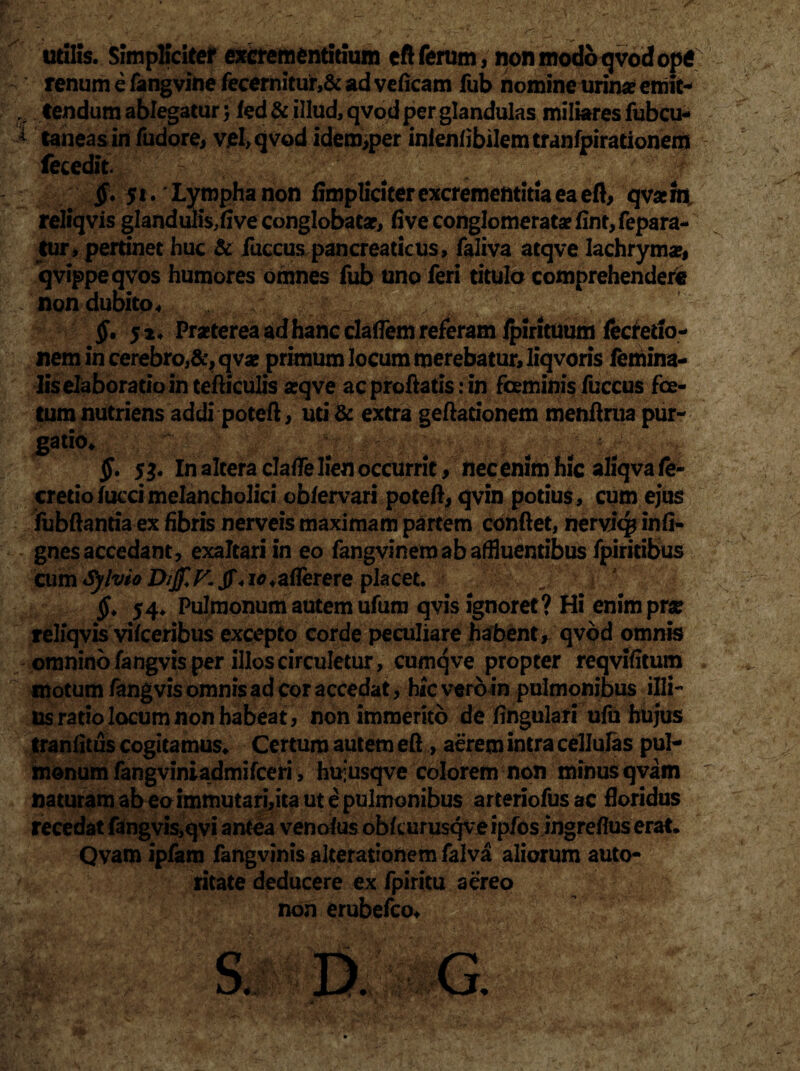 utilis. Simpliciter excrementitium eft ferum, non modo qvod optf renum e fangvine fecernitur,& ad veficam fub nomine urina? emit- v lendum ablegatur 5 kd & illud, qvod per glandulas miliares fubcu- A taneas in fudore, v.el> qvod idem;per inlenlibilem tranfpirationem fecedit. $. 51. Lympha non iimpliciter excremefttitia ea eft, qvaem. reliqvis glandufi$,five conglobata?, five conglomeratae fint, fepara- tur, pertinet huc & fuccus pancreaticus, faliva atqve lachryma», qvippeqvos humores omnes fub uno feri titulo comprehendere non dubito ^ §, 52. Praeterea ad hanc claffem referam fpirituum fecretlo- nem in cerebro,&,qva? primum locum merebatur, liqvoris femina¬ lis elaboratio in tefticulis a?qve ac proflatis: in feminis fuccus fe¬ tum nutriens addi poteft, uti& extra geftationem menftrua pur¬ gatio* . '10^- • < / * §. $3. In altera dalfe lien occurrit, nec enim hic aliqvafe- cretiofuccimelancholici ob/ervari poteft, qvin potius, cum ejus fubftantia ex fibris nerveis maximam partem conftet, nerviq* inii- gnes accedant, exaltari in eo fangvinemab affluentibus fpiritibus cxam SylvioDijf.K Jf«ic+aflerere placet. I 54, Pulmonum autem ufum qvis ignoret? Hi enim prae reliqvis vifceribus excepto corde peculiare habent, qvod omnis omnino fangvis per illos circuletur, cumqve propter reqvifitum motum fangvis omnis ad cor accedat, hic vero in pulmonibus illi¬ us ratio locum non habeat, non immerito de lingulari ufu hujus tranlitus cogitamus* Certum autem eft , aerem intra cellulas pul¬ monum fangviniadmifceri, huiusqve colorem non minus qvam naturam ab eoimmutari,ita ut e pulmonibus arteriofus ac floridus recedat fangvis,qvi antea venoius obfcurusqve ipfosingreflus erat* Qvam ipfam fangvinis alterationem falva aliorum auto- ritate deducere ex fpiritu aereo non erubefco*