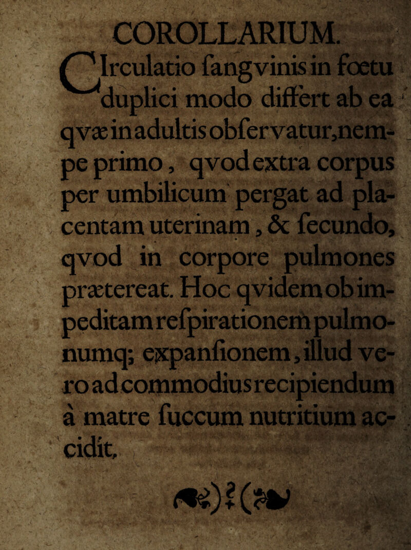 ■ y. '. ■> ,• ■*' t>'. * - ' S** ■ - •» / *■ r-: - ;' l :r.r / ‘V-/-' ;.;.v ‘.v vi* ';;;‘V y j >1 vinis in duplici modo differt ab ea i|||£p pe primo, qvod extra corpus per umbilicum pergat ad pla¬ centam uterinam, 6c fecundo, • » S . K '* H /' qvod in corpore pulmones imi praetereat, peditam refpirationem pulmo- numq; expanfionem, illud ve- a matre fuccum nutritium ac- cidit, ,