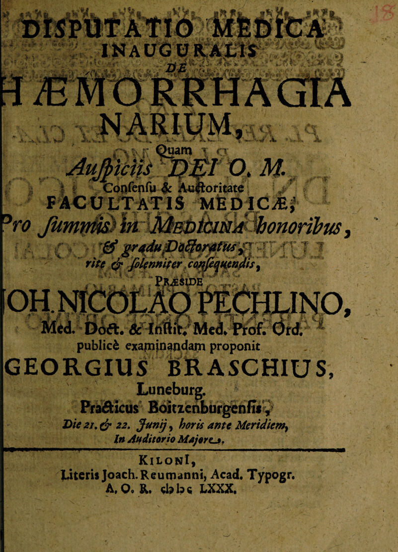 ConfepfuJc Auftoritate \J FACULTATIS MEDICA rite & foknniier .ceK PjUESpB i i'Lm£r —' 5 ii Vi_4 _ Med. Ddft. &TrifiiV Med* Prof. Ord. publici examinandam proponit GEORGIUS BRASCHIUS Pra&icus Boitzenburgend*, Die 21, & 22. Junij, horis ante Meridiem^ In Ah ditor io Major cj? KilonI, Literis Joach.Reumanni, Acad. Typogr. A, O. R. ciabc LXXX. w