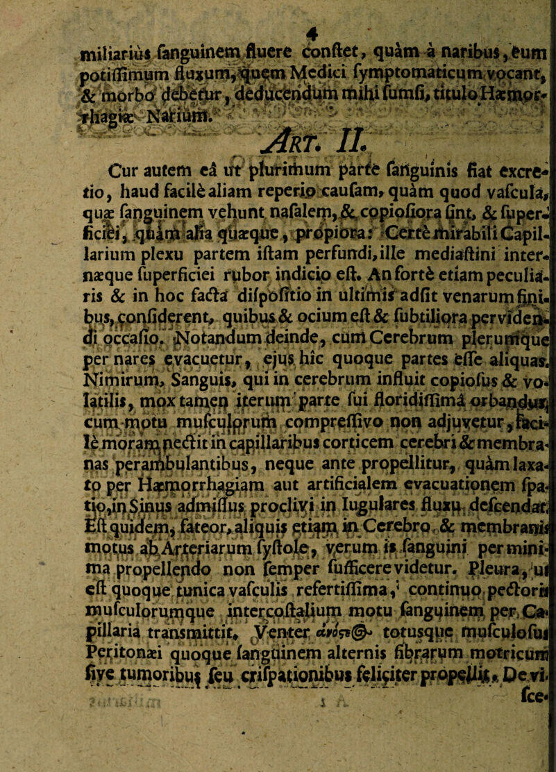 miliarius fanguinem fluere conflet, quam a naribus,eum potiflimum fluxum,quem Medici fymptomacicum vocant, !& morbo debetur, deducendum mihi fumfi, tituloHsmpr? . ArT' U H; - Cur autem ea ut plurimum parte faiiguinis fiat excre* tio, haud facile aliam reperip caufam* quam quod vafcula, qux fangumem vehunt nafalern, & copiofiora §njt;, $ faper«2 ficiei, qham alia quaeque , propiora: Certe mirabili Capil¬ larium plexu partem iftam perfundi, ille mediaftini inter* namque fuperficiei rubor indicio eft* An forti etiam peculii ris & in hoc fada difpofitioin ultimis adfit venarum fini ^ • a ■ a» • m m . v^r**w* f~ “-, --- j/rvcMu^uv, per nares evacuetur, ejus, hic quoque partes efle aliquas. Nimirum, Sanguis, qui in cerebrum influit copiofus & vo¬ latilis, mqxtaityeq iter upr parte fui floridiffimi qrbaudiUi cum rripto mufculprura fCompreffivo non adjuvetur, htck le moram pedit in capillaribus corticem cerebri & membra nas perambulantibus, neque ante propellitur, quam laxa io per Haemorrhagiam aut artificialem evacuationem fpa- tmani1-J—n-•“ «—* A~l—'~ Eftquj motus ahArteriarum iyftoj^,yerutn is langumi per mini ma propellendo non femper fufficerevidetur. Pleura, u eft quoque tunica vafculis refertiflima,' continuo pe&orn Baufculprufnque intercoflalium motu fengqine^ pe?, Ca< pillaria transmittit. Venter totusque mufculofuj Peijitonaei quoque (anguinem alternis fibrarum motricum five tumoribuf feu crifpationibn* feliciter propellit. Devi •, ~ Tl • * fce