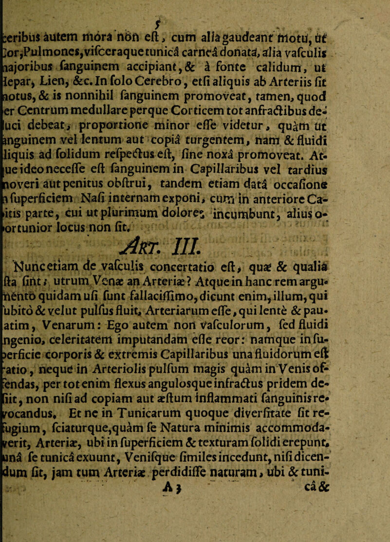 beribiis autem mora nbn efl, cum alia gaudeant motu, ut ;or,Pulmones,vifccraquetunicl carnei donata, alia vafculi* najoribus fanguinem accipiant,& I fonte calidum, ut lepar, Lien, &c. In foloCerebro, etfi aliquis ab Arteriis fit notus, & is nonnihil fanguinem promoveat, tamen, quod er Centrum medullare perque Corticem tot anfradlibus de¬ uri debeat, proportione minor efle videtur, qu|m Ut mguinem vel lentum aut copia turgentem, nam & fluidi liquis ad folidum refpedus efl, fine noxa promoveat. At- ueideonecefle efl fanguinem in Capillaribus vel tardius no veri aut penitus obftrui, tandem etiam dati occafions nfuperficiem Nafi internam exponi, cum in anteriore Ca- itis parte, cui ut plurimum dolores incumbunt, alius a- ortunior locus non fit. Ater. III. Kuricetiam dc vafculis concertatio eft> quse & qualia ifta fifttr utrum Venae an Arteriae? Atque in hanc rem argu* nento quidam ufi funt fallacifiimo, dicunt enim, illum, qui 'ubitd & velut pulfus fluit. Arteriarum efle, qui lente & pau* atim, Venarum: Ego autem nori Vafculorum, fed fluidi ngenio, celeritatem imputandam efle reor: namque infu- >erficie corporis & extremis Capillaribus una fluidorum efl ratio, neque in Arteriolis pulfum magis quam in Venis of¬ fendas, per tot enim flexus angulosque infra&us pridem dc- iit, non nifiad copiam aut aeftum Inflammati fanguinisre* vocandus. Et ne in Tunicarum quoque diverfitate fit re¬ fugium, fciaturque,quam fe Natura minimis accommoda¬ verit, Arteriae, ubi in fuperficiem & texturam folidi erepunt, un3 fe tunica exuunt, Venifque fimiles incedunt, nifidicen- dum fit, jam tum Arteriae perdidiffe naturam > ubi & tuni- Aj ca&