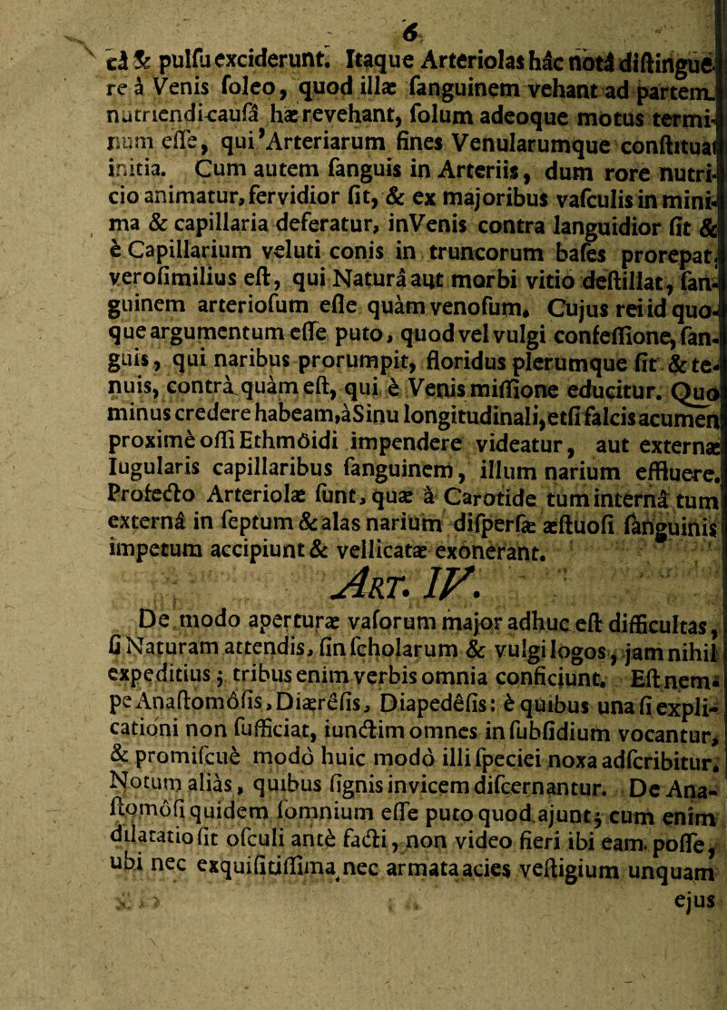 el Sc pulfu exciderunt. Itaque Arteriolas hac not4 diftingue re a Venis foleo, quod illae fanguinem vehant ad partem, nucrtendkaufd h* revehant, folum adeoque motus termi¬ num efle, qui'Arteriarum fines Venularumque conftituai initia. Cum autem fanguis in Arteriis, dum rore nutri¬ cio animatur, fervidior fit, & ex majoribus vafculis in mini- ma & capillaria deferatur, inVenis contra languidior fit & b Capillarium veluti conis in truncorum bafes prorepat, verofimilius eft, qui Natura aut morbi vitio deftillat, fan¬ guinem arteriofum efle quam venofum. Cujus rei id quo- que argumentum efle puto, quod vel vulgi confeffione, fan. guis, qui naribus prorumpit, floridus plerumque fit & te¬ nuis, contriquameft, qui b Venis miflione educitur. Quo minus credere habeam,aSinu longitudinali,etfi fakisacumen proximi olli Ethmdidi impendere videatur, aut extern* Iugularis capillaribus fanguinem, illum narium effluere. Profefto Arteriol* funt.qu* a Carotide tum interna tum extern^ in feptum & alas narium difperf* *ftuofi inguinis impetum accipiunt & vellicat* exonerant. Atx.1V. De modo apertura vaforum major adhuc eft difficultas, fi Naturam attendis/finfcholarum & vulgi logos, jam nihil expeditius $ tribus enim verbis omnia conficiunt. EU nem* peAnaftom6fis,Di£erefis, Diapedefis: £ quibus una fi expli¬ cationi non fufficiat, iundim omnes infubfidium vocantur, & protnifcu£ modo huic modo illifpeciei noxa adlcribitur. Notum alias, quibus fignis invicem difeernantur. De Ana- ftornofi quidem (omnium efle puto quodajunt* cum enim dilatatio fit ofculi ante fadi, non video fieri ibi eam. pofle, ubi nec exquifitiflima nec armataacies veftigium unquam ji > ; ,, ejus