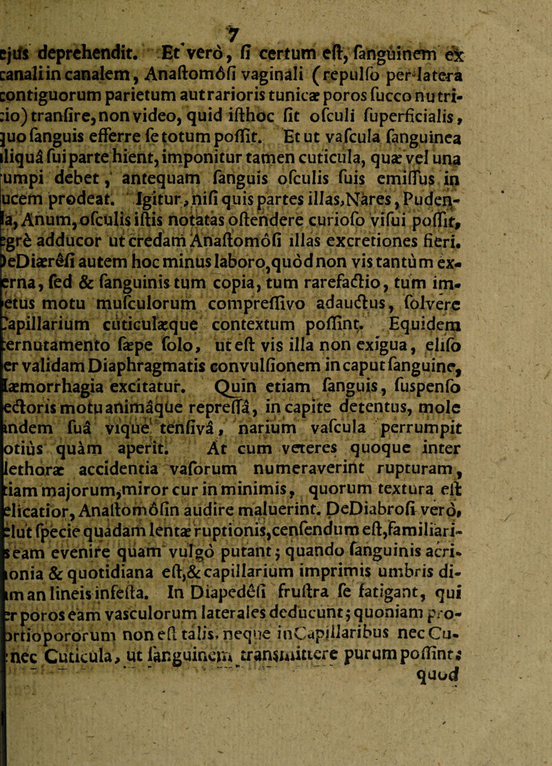 ejds deprehendit. Etvero , fi certum eft, fangoinem ex canali in canalem, AnaftomAfi vaginali (repulfo perdatera contiguorum parietum aut rarioris tunicae poros fucco nu tri¬ no) tranfire, non video, quid ifthoc fit ofculi fuperficialis, juo fanguis efferre fe totum poffit. Et ut vafcula fanguinea iliqua fui parte hient, imponitur tamen cuticula, qui vel una umpi debet , antequam fanguis ofculis fuis emiffus in ucem prodeat. Igitur ,nifi quis partes illas,Nares, Puden- Ia, Anum,ofculis iftis notatas oftendere curiofo vifui poffit, egre adducor ut credam Anaftomofi illas excretiones fieri. )eDiaerefi autem hoc minuslaboro^quodnon vis tantum ex- erna, fed & fanguinis tum copia, tum rarefa&io, tum im¬ itus motu mufculorum comprefiivo adauiflus, folvere Capillarium cuticulaeque contextum poflint. Equidem ;ernutamento faepe folo, ut eft vis illa non exigua, elifo er validam Diaphragmatis convulfionem in caput fanguiqe, laemorrhagia excitatur. Quin etiam fanguis, fuspenfo edlorismotuanimaque repreffa, in capite detentus, mole indem fua vique tenfiva, narium vafcula perrumpit otius quam aperit. At cum veteres quoque inter lethorac accidentia vaforum numeraverint rupturam, fiam majorumjmiror cur in minimis, quorum textura eft dicatior, Ana Ilo m 6 fin audire maluerint. DeDiabrofi vero# dut fpbcie quadam lentae ruptionis,cenfendum eft,Familiari» seam evenire quam vulgo putant; quando fanguinis acri* onia & quotidiana eft,& capillarium imprimis umbris di- im an lineis infefta. In Diapcdefi fruftra fe fatigant, qui ?r poros eam vasculorum laterales deducunt; quoniam pro- 3rdopororum non eft talis, neque inCapillaribus necCu* :hec Cuticula, ut languincm^transmittere purumpoffint; quod