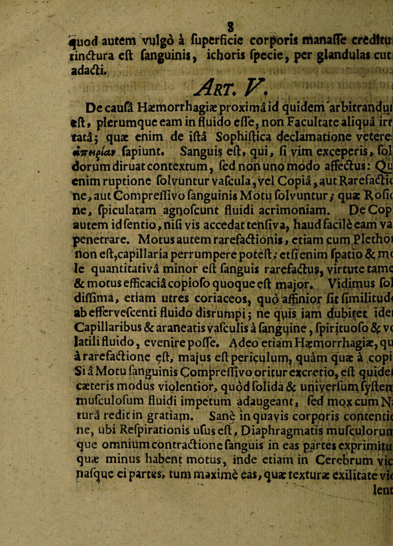 * quod autem vulgo 4 fuperficie corpori* manafle creditu tindura eft fanguini*, ichoris fpccie, per glandula* cut adagii. ’; Art. V< Decaufd Haemorrhagiae proxima id quidem 'arbitrandui eft» plerumque eam in fluido efle, non Facultate aliqua irr tatij quae enim de iftl Sophiffica declamatione veterei mTFuqlctv fapiunt# Sanguis eft, qui, fi vim exceperis, fol dorum diruat contextum, fed noh uno modo affeftu$:Qu enim ruptione fol vuntur vafcula, vel Copia, aut Rarefacftit ne,autCompreflivofanguinis Motufolvuntur,* quae Rofi< ne, fpiculatam agnofeunt fluidi acrimoniam. DeCop autem idfentio^nifi vis accedat tenfiva, haud facile eam va penetrare. Motus autem rarefatftionis, etiam cum plethoi rion eft?capillaria perrumpere poteft; etfienim fpatio &; m< le quantitativa minor eft fanguis rarefa<ftu$, virtute tam^ & motus efficacid copiofo quoque eft major. Vidimus fol diffima, etiam utres coriaceos, qup affinior fitfimilitud< ab effer vefcenti fluido disrumpi; nequis iam dubitet idei Capillaribus & araneatis yafculis a fangqine, fpirjtuofo v< latilifluido, evenire poffe. Adeo etiamHaemorrhagiae, qu irarefaftione eft, majus eft periculum, quam quae a copi Si a Motu fanguinis Compreflivo oritur excretio, eft quidei caeteris modus violentior, quod folida & univerfum fyfteit mufculofum fluidi impetum adaugeant, fed mox cum N; tur3 redit in gratiam. Sane in quavis corporis contentu ne, ubi Refpirationis ufuseft. Diaphragmatis mufculorun que omniumcontraftione fanguis in eas partes exprimitu quae minus habent motus, inde etiam in Cerebrum vic pafque ei partes, tum maxime eas, quae textura: exilitate vi< - • r y 1 ~~ 4.