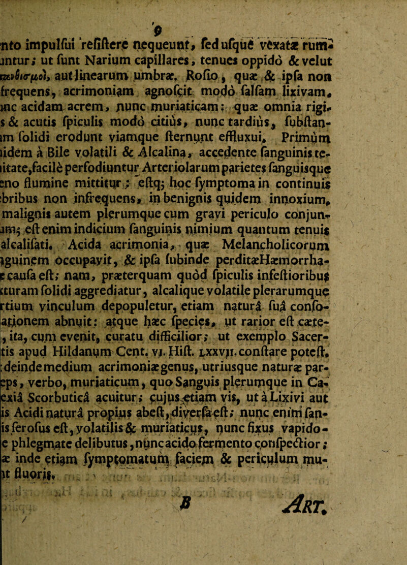 t nto impulfuf refiftere nequeunt, fed ufqufi Vexat* rutn- jntur; ut funt Narium capillares, tenues oppido &velut miurno), aut Irnearum umbra?, JRoflo, quae & ipfa non frequens, acrimoniam agnoftit modo falfam lixivam« mc acidam acrem, nunc muriaticam: qua: omnia rigi* s& acutis fpiculis modo citius, nunc tardius, fubftan- tm (olidi erodunt viamque demunt effluxui, Primum udem a Bile volatili & Alcalina, accedente (anguinis te* litate,facili perfodiuntur Arteriolarum parietes fanguisque eno flumine mittitur; Vftqj hoc fymptomain continuis ibribus non infrequens, in benignis quidem innoxium* malignis autem plerumque cum grayi periculo conjun* amfeft enim indicium fanguinis nimium quantum tenui$ alcalifati. Acida acrimonia, qua: Melancholicorum Iguinem occupavit, & ipfa (ubinde perditaeHaemorrha* ecaufaeft; nam, praeterquam quod fpiculis infeftioribu$ tturam folidi aggrediatur, alcalique volatile plerarumque rtium vinculum depopuletur, etiam naturi fu i confo- ationem abnuit : atque haec fpecies, ut rarior eft caete- , ita, curn evenit, curatu difficilior; ut exemplo Sacer- jtis apud Hildanum Cent. yj.Hift. lxxvji. conflare potefiv .deinde medium acrimoniae genus, utriusque natur* par- eps, verbo, muriaticum, quo Sanguis plerumque in Ca- exii Scorbutici acuitur; cujus^etiam vis, ut a Lixivi aut is Acidi naturi propius abeft,diverfiieli; nui>c enim fan¬ is fer ofus eft, yolatilismuriaticus, nunc fixus vapido- e phlegmate delibutus ,nuncacidofecmento cpnfpe&ior ; se inde eti§m fymptomaturn faciem Sc periculum mu- \t fluoris, r P Art. /