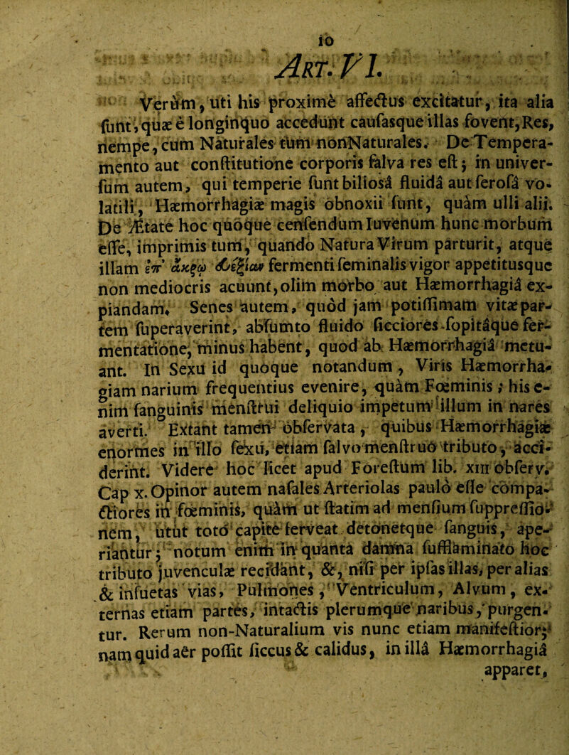 Verum, uti his proximi affedus excitatur, ita alia funt.quae e longinquo accedunt caufasque illas fovent,Res, nempe, cum Naturales tbfnnbrtNaturales, De Tempera¬ mento aut conftitutiohe corporis ftlva res eft; in univer- fum autem, qui temperie funt biliosi fluida aut fero (a vo. latili , H<emorrhagiae magis obnoxii funt, quam ulli alii. De VP.tate hoc quoque cenfendumluvenum hunc morbum e fle, imprimis tum, quando Natura Virum parturit, atque illam sV /LiQa» fermenti feminalis vigor appetitusque non mediocris acuunt,olim morbo aut Haemorrhagia ex¬ piandam, Senes autemqudd jam potiflimam vita;par¬ tem fuperaverint, abfumto fluido ficciores fopitique fer- mentatione, minus habent, quod ab Htemorrhagii metu¬ ant. In Sexu id quoque notandum , Viris Haemorrha¬ giam narium^ frequentius evenire, <quatn Foeminis ; hisc- nim fanguinis menfttui deliquio impetum illum in nares averti. Extant tamen bbfervata , quibus Haemorrhagiae enormes in illo fexu, etiam falvo menftruo tributo, acci¬ derint. Videre hoc licet apud Foreftum lib. xm obferv. Cap x. Opinor autem nafales Arteriolas paulo efle compa- ftlorfcs in foeminis, quam utftatimad menfium fuppreiflo. il^m, utut totd! capite5 ferveat detbnetque fanguis, ape¬ riantur; notum enim in qu&m^ damna fufflamirtato hoc tributo juvenculae recidant, &, nili per ipfas illas, per alias .& infuetas vias, Pulmones ,' Ventriculum, Alvum, ex¬ ternas etiam partes, intadis plerumque naribus,'purgen- tur. Rerum non-Naturalium vis nunc etiam manifeftior; nam quid aer poffit ficcus & calidus, in illa Haemorrhagia ‘i ?a’ apparet,