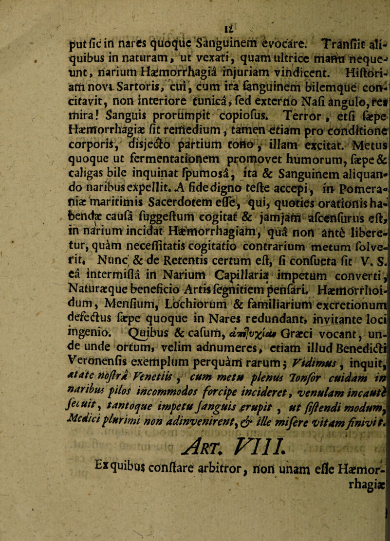 piit fid iri nares 'ijtfd^ne ‘Singuineth' lybcare; Tranflie ali¬ quibus innaturam, ut vexati, quam ultrice manu neque-» unt, narium Haemorrhagia injuriam vindicent. Hi flori¬ am novi Sartoris, cui, cum ira fenguinem bilemque con¬ citavit, non interiore funict*fed exterribNafi angulo, ret mira! Sanguis prorumpit copiofus, Terror, etfi faepe Haemorrhagiae fit remedium, tamen etiam pro conditione corporis, disje&o partium torio, illam excitat. Metus quoque ut fermentationem promovet humorum, faepe& caligas bile inquinat rpumos^, ita & Sanguinem aliquan¬ do naribus expellit, A fide digno tefte accepi, in Pomera- niac maritimis Sacerdotem efle , qui, quoties orationis ha¬ bendae caufa fuggeftum cogitat & jam jam afcCnfurus eft* in narium incidat Haemorrhagiam, qu£ nort ante libere* tur, quam necefiitatis cogitatio contrarium metum folve- rit4 Nunc. & de Retentis certum eft, fi confueta fit V, S< ea intermifla in Narium Capillaria impetum converti ,1 Naturaeque beneficio Artis (egnitiem penfari, Haerttorrhoi- dum, Mentium,- LbchiorUm & familiarium excretionum defecftus faepe quoque in Nares redundant, invitante loci ingenio. Quibus: & cafuift, dwSIvxw Graeci vocant, un¬ de unde ortum, velim adnumeres, etiam illud Benedift* Veronenfis exemplum perquam' rarum $ Vidimus, inquit, atatenoftra Fe net iis , cum metu flentis lonfor cuidam iri naribus f ilos incommodos forcipe incideret, venulam incauti fecuity tanto que impetu Janguis erufit , ut fiftendi modum,j Medici plurimi non adinvenirenty & ille mi fer e vitam finivit* Jrt. FI 11. Ex quibas conflare arbitror, nort unam efle Ha?mor-