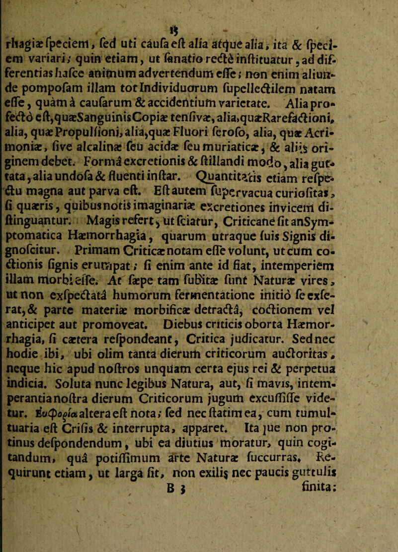 / rhagiaefpedem, fed uti caufa eft alia atquealia, ita & fped- cm variari; quin etiam, ut fanatiored&inftituatur 5ad dif¬ ferentias Iiafce animum advertendum effe; non enim aliun¬ de pompofam illam tot Individuorum fupelledilem natam eflfe, quam a caufarum & accidentium varietate. Alia pro- fedo eft,quaeSanguini$Copiae tenfivae,alia,qu£Rarefadioni# alia, quae Propullionnaliajquas Fluori ferofo, alia, quae Acri¬ moniae, five alcalinae feu acidar feumuriaticar, & aliis ori« ginem debet. Forma excretionis & ftillandi modo, alia gut¬ tata , alia undofa & fluenti inftar. Quantitatis etiam refpe- du magna aut parva eft. Eftautem (upervacua curiofitas , G quaeris, quibus notis imaginariae excretiones invicem di- ftinguantur. Magis refert ^ Ut fciatur, Criticane (it anSym- ptomatica Haemorrhagia, quarum utraque luis Signis di* gnofeitur. Primam Criticae notam efle volunt, ut eum co- dionis gignis erumpat; G enim ante id fiat, intemperiem illam niorbieffe. Ac faepe tam fuBitae funt Naturae vires, ut non exfpedata humorum fermentatione initio fe exie¬ rat, & parte materiae morbificae detrada* codionem vel anticipet aut promoveat. Diebus criticis oborta Haemor¬ rhagia, fi caetera refpondeant, Critica judicatur. Sed nec hodie ibi, ubi olim tanta dierum criticorum audoritas # neque hic apud noftros unqUam certa ejus rei & perpetua indicia. Soluta nunc legibus Natura, aut, fi mavis, intem¬ perantia noftra dierum Criticorum jugum excuflifle vide¬ tur. Evtpogtctalteraefinota; fed necftatimea, cum tumul¬ tuaria eft CriGs & interrupta, apparet. Ita jue non pro¬ tinus defpondendum, ubi ea diutius moratur, quin cogi¬ tandum, qua potiffimum arte Naturae fuccurras* Re¬ quirunt etiam, ut larga fit, non exili$ nec paucis guttulis B ? finita;