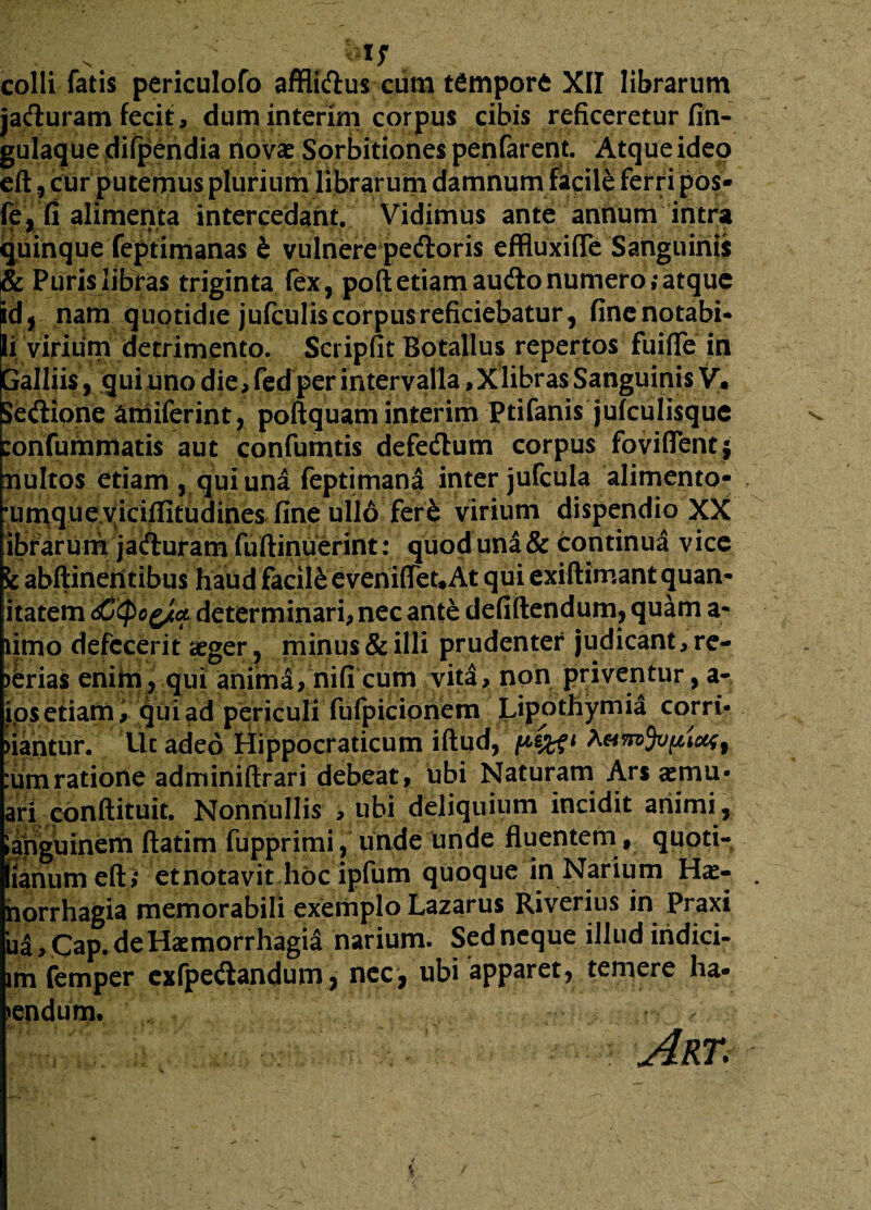colli fatis periculofo affli&us cura tCmporC XII librarum jaduram fecit, dum interim corpus cibis reficeretur fin- gulaque difpendia novas Sorbitiones penfarent. Atque ideo eft, cur putemus plurium librarum damnum facile ferri pos- fe, fi alimenta intercedant. Vidimus ante annum intra quinque feptimanas t vulnere peftoris effluxifTe Sanguinis & Puris libras triginta fex, poft etiam audo numero ;atque id, nara quotidie jufculis corpus reficiebatur, fincnotabi- li virium detrimento. Scripfit Botallus repertos fuifle in palliis, qui imo die, fed per intervalla ,Xlibras Sanguinis V. Setftione amiferint, poftquam interim Ptifanis jufculisque :onfummatis aut confumtis defedhim corpus foviflentj uultos etiam , qui una feptimana inter jufcula alimento- •umqueyiciflitudines fine ullo ferfc virium dispendio XX ibrarum jafturam fuftinuerint: quod una & Continua vice k abftineri tibus haud facili eveni(Tet#At qui exiftimant quan- itatem determinari, nec ante defiftendum,quam a- limo defecerit aeger, minus & illi prudenter judicant, re¬ ferias enim, qui anima, nifi cum vita, non priventur, a- ios etiam, qui ad periculi fufpicionem Lipothymia corri- nantur. Uc adeo Hippocraticum iftud, i1 :umratione adminiftrari debeat, ubi Naturam Ars aemu- ari conftituit. Nonnullis , ubi deliquium incidit animi, languinem ftatim fupprimi, unde unde fluentem, quoti- ianum eft ,* etnotavit hoc ipfum quoque in Narium Ha> horrhagia memorabili exemplo Lazarus Riverius in Praxi ua > Cap.de Haemorrhagia narium. Sed neque illud iridici- im femper exfpe<ftandum, nec, ubi apparet, temere ha* mendum. Art.