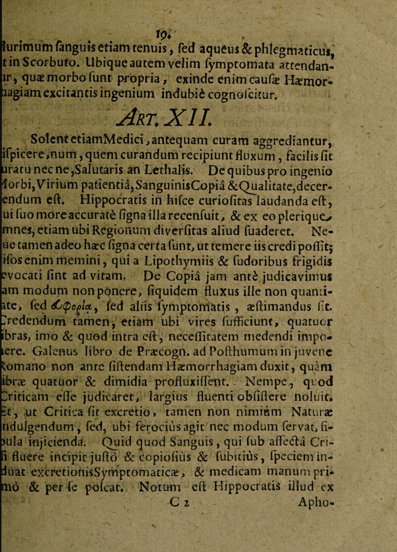 W.‘ ...... hirimum fangnis etiam tenuis, fed aqueus&phlegmaticuf,' tinScorbuto. Ubique autem velim fymptomata attendan- ir, quae morbo funt propria, exinde enim caufae H*mor« liagiamexcitantisingenium indubii cognolcitur. Art.XII. Solent etiamMedies^ antequam curam aggrediantur, ifpicere ,num, quem curandum recipiunt fluxum, facilis fit uratu nec ne,Salutaris an Lethalis. De quibus pro ingenio iorbi, Virium patientiajSanguinisCopia&Qualitate,decer- lendum eft. Hippocratis in hifce curiofitas laudanda eft, uifuomoreaccuratefignaillarecenfuit, &ex eoplerique^ mnes, etiam ubi Regionum diverfitas aliud fuaderet. Ne» lue tamen adeo haec figna certa funt, ut temere iis credi poflit^ ifos enim memini, quia Lipothymiis & fudoribus frigidis evocati fint ad vitam. De Copia jam anti judicavimus am modum non ponere, fiquidem fluxus ille non quanii- ite, fed djCpoglcty fed aliis fymptomatis , asftimandus (It. >edenduni tamen,’ etiam ubi vires fufficiunt, quatuor ibras, imo & quod intra eft , neceflitatem medendi impo- ere. Galenus libro de Prascogn. ad Pofthumum in juvene lomano non ante flftendam Haemorrhagiam duxit, quam ibrae quatuor & dimidia profluxilTent.. Nempe, quod Driticam efle judicaret, largitis fluenti oblidere noluit. 5t, m Critica fit excretio, tamen non nimium Naturae ndulgendum, fed, ubi ferocius agit'nec modum fervat, fi» nila injicienda. Quid quod Sanguis, qui fub aife<£ta Cri- i fluere incipit jufto & dopiofius & fubitius, fpeciem in¬ itiat excretiohisSymptornatica?, & medicam manum pri¬ mo & per (e pofcat. Notum eft Hippocratis illud ex C z - Apho»