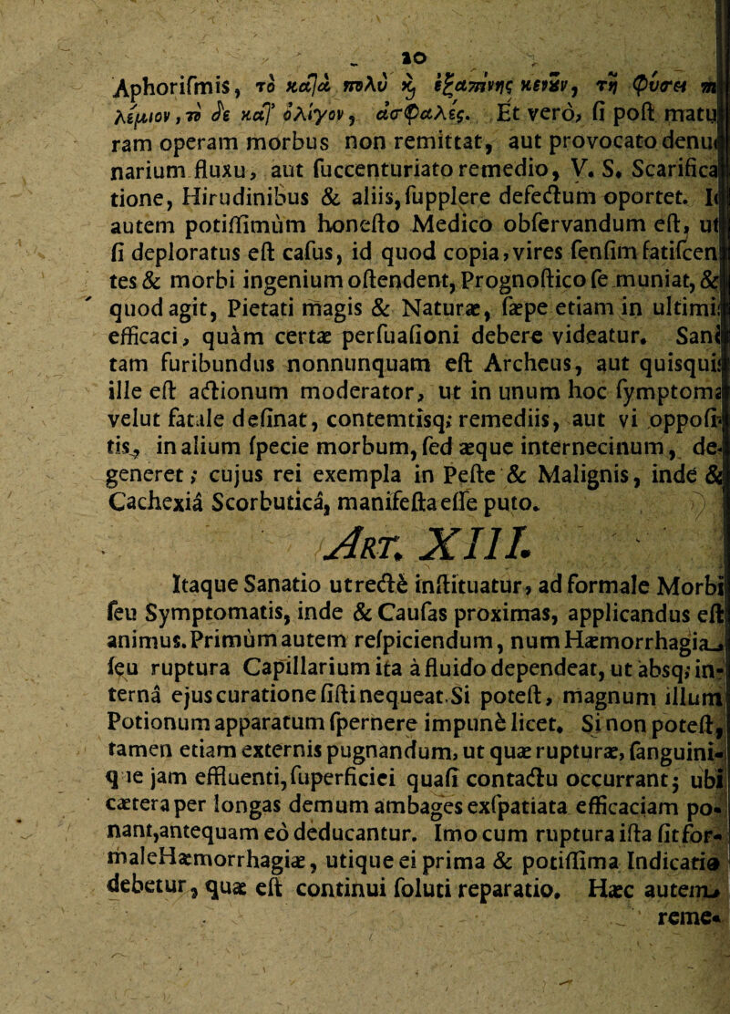 Aphorifmis, ™ xajd. nv\v Xj i%ct7nvfit nstev, rJJ Qvr&t &z|j hipiov, 7} h Kaf oAiyov , dcrpcthij. Et vero, fi poft matul ram operam morbus non remittat, aut provocato denul narium fluxu, aut fuccenturiato remedio, V. S. Scarifica} tione, Hirudinibus & aliis,fupplere defedtum oportet. I< autem potiffimum honefto Medico obfervandum eft, ut fi deploratus eft cafus, id quod copia,vires fenfimfatifcen tes& morbi ingenium oftendent, Prognoftico fe muniat, & quod agit, Pietati magis & Naturae, faepe etiam in ultimii efficaci, quam certae perfuafioni debere videatur. Sani tam furibundus nonnunquam eft Archeus, aut quisquij ille eft adtionum moderator, ut in unum hoc fymptoma velut fatale definat, contemtisq; remediis, aut vi oppofir* tis^ in alium fpecie morbum, fed aeque internecinum, de¬ generet; cujus rei exempla in Pefte & Malignis, inde & Cachexia Scorbutica, manifeftaeffe puto. ) Art. XIII. i > ' ‘ ; - ■’ v w ■ c • VI Itaque Sanatio utredfe inftituatur? ad formale Morbi feu Symptomatis, inde & Caufas proximas, applicandus eft animus. Primum autem refpiciendum, num Haemorrhagia^ feu ruptura Capillarium ita a fluido dependeat, ut absq; in¬ terna ejus curatione fifti nequeat Si poteft, magnum illum Potionum apparatum fpernere impuni licet. Sinon poteft, tamen etiam externis pugnandum, ut quae rupturae, fanguini- q ie jam effluenti,fuperficiei quafi conta&u occurrant$ ubi caetera per longas demum ambages exfpatiata efficaciam po¬ nant,antequam eo deducantur. Imo cum ruptura ifta fitfor-* maleHaemorrhagiae, utique ei prima & potifllma Indicari» debetur, quae eft continui foluti reparatio. Haec auteiru . reme« ^ • iV’ ■ J . . 1 ’ - V