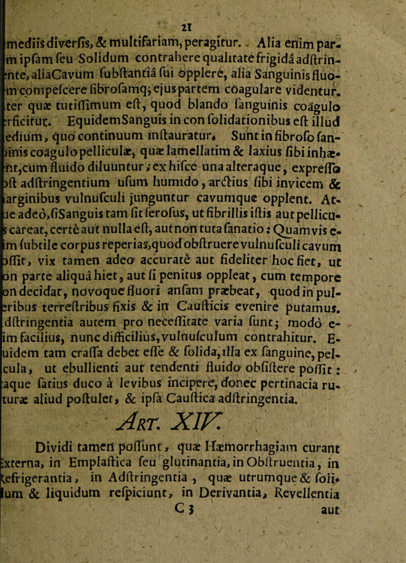 mediis diverfis, & multifariam, peragitur.. Alia enim par- m ipfamfeu Solidum contrahere qualitate frigida adftrin- ?nte,aliaCavum fubftandafui opplere, alia Sanguinisfluo- m cprnpefcere fibrofamq; ejus partem coagulare videntur, ter quae tutiflimum eft, quod blando (anguinis coagula irficituc. EquidemSanguis in con folidationibus eft illud edium, quo continuum lnftauratur* Suntinfibrofofan- j&tis coagulo pelliculae, quaelamellatim& laxius fibiinfae- ht,cum fluido diluuntur;exhifce una alteraque, exprefla bft adftringentium ufum humido, anftius fibi invicem & iarginibus vulnufcuii junguntur cavumque opplent. At* ue adeddiSanguis tam fit (erofus, ut fibrillis iftis autpellicu- Scareat, certe aut nulla eft, aut non tuta fanatio; Quamvis e- irn (ubtile corpus reperias,quodobftruere vulnufcuii cavum aflit, vix tamen adeo accurate aut fideliter hoc fiet, ut on parte aliqua hiet, aut fi penitus oppleat, cum tempore on decidat, novoque fluori anfant praebeat, quodin pul¬ sibus terreftribus fixis & in Caudicis evenire putamus, dftringentia autem pro neceflitate varia funtj modo e- im facilius, nunc difficilius, vulnufculum contrahitur. E- uidem tam crafla debet efle & folida,ilIa ex fanguine,pel- cula, ut ebullienti aut tendenti fluido obfiftere poffit: aque fatius duco a levibus incipere, donec pertinacia ru- turae aliud poftulet, & ipfa Caufticaadftringenda. Art. XIF. Dividi tamen pedunt» tjuae Haemorrhagiam curant ixterna, in Emplaftica feu glutinantia, in Obltruentia, in Refrigerantia, in Adftringentia , quae utrumque& foii. Ium & liquidum relpiciunt, in Derivantia, Revellentia C j aut