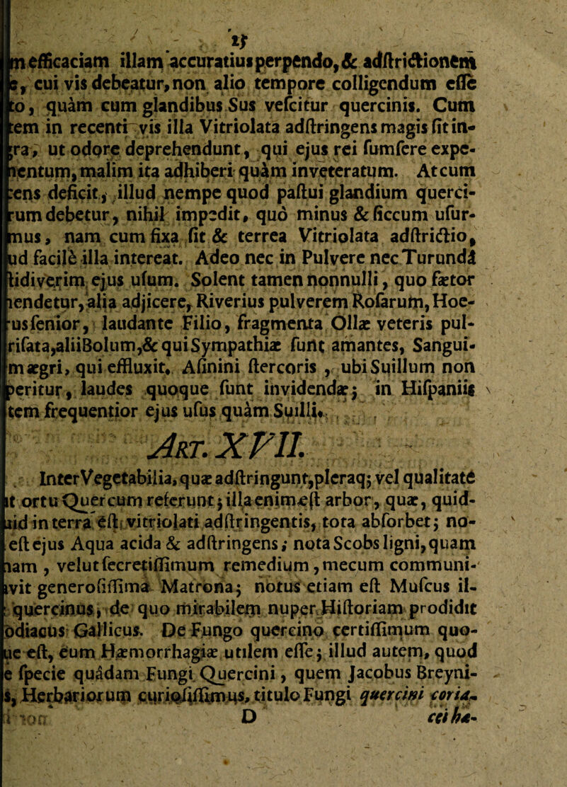 i efficaciam illam accuratius perpendo, Sc adftriftionem cui vis debeatur, non alio tempore colligendum efli , quam cum glandibus Sus vefeitur quercinis. Cum ut odpre deprehendunt, qui ejus rei fumfere expe- ntum, malini ita adhiberi quam inveteratum. Atcum is deficit , illud nempe quod paftui glandium querci- mdebetur, nihil impedit, quo minus &ficcum ufur- us, nam cum fixa fit & terrea Vitriolata adftridtio, I facile illa intereat. Adeo nec in Pulvere necTurundl lidiverim ejus ufum. Solent tamen nonnulli, quo fetor iendetur,alia adjicere, Riverius pulverem Rofarufti,Hoe- usfenior, laudante Filio, fragmenta Ollae veteris pul* rifata,aliiBolum,& qui Sympathiae furtt amantes, Sangui¬ ni aegri, qui effluxit, Afinini ftercoris , ubi Suillum non peritur , laudes quoque funt invidendae 5 in Hifpaniii \ tem frequentior ejus ufus quam Suilli# i ^ InterVegetabilia,quaeadftringunt,pIeraq5 vel qualitate it ortu Quercum referunt $ illa enime(l arbor, quae, quid- lid in terra vitriolati adftr ingentis, tota abforbet; no- eftejus Aqua acida & adftringens; nqtaScobsligni,quam lam , velutfecretifliniurn remedium ,niecum communi- ivit generoftffima Matrona 5 notus etiam eft Mufcus il- : quercinus, de quo mirabilem nupenHiftoriam prodidit bdiacus Gallicus. De Fungo quercino certiffimum quo- ue eft, eum Haemorrhagiae utilem efle$ illud autem, quod e fpecie quadam Fungi Quercini, quem Jacobus Breyni- s, Herbariorum curipfifflmHS, titulo Fungi qunem f oria* lion D ccih4-