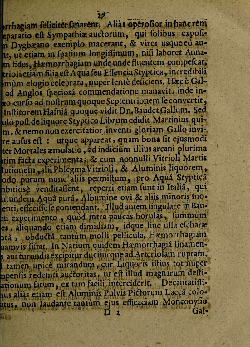 if _ __ iAliM^ftf<?GoJv<in,fiancrttn paratio eft Sympathiae audlorum, qui folibus expofi- i Dygbaeano exemplo macerant, & vires usqueeo au- t, ut etiam in fpatium longiffimum » nifi laboret Anna- lm fides. Haemorrhagiam unde unde fluentem compelcat» trioUetiam filia eft Aqua feu Effientia Styptica, incredibili muni elogio celebrata, nuper lente deficiens. Haec t Gal- ad Anglos fpeciosa commendatione manavit; inde in¬ io curfu ad noftrum quoque Septentrionem feconvertit, [InftitorcmHafnji quoque vidit Dn.Baudet Gallum» Sed uldpoft de liquore Styptico LibrumediditMartiniusqui- m ,& nemo non exercitatior inventi gloriam Jpallq invi- re aufus eft : utque appareat, quam bona fit ejusmodi ter Mortales aemulatio,dd indicia m illius arcani plurima tim fasfta experimenta; & cum nonnulli Vitrioli Martis udonem,alii PhlegmaVitrioli, & Aluminis liquorem, odp purum nunc aliis permiftum» pro Aqpl Styptici lbitiosA venditaflent, reperti etiam funt in Italil, qui Vtundem Aqul pura. Albumine ovi A aliis minoris mo- :nti, eftecifTefejcontendant- Illud autem fingulare in Bau- d experimento , quod intra paucas hprfilA * fummum :s, aliquando etiam dimidiam, idque fine ulla elchara: itl , obdu&a tantum molli pellicula, H^morrhagiam lamvis fiftat. In Narium quidem Haemorrhagia linamen- aut turundis excipitur duciturque ad Arteriolam ruptam, tamen unic.k mirandum >--Cur Liquoris tftius tpt nuper ipenfis redemti apsftoritas, ut eft illud magnarum deftt- tionum fatum, ex tam facilUoterciderit, Decantatifli- us alias etiam eft Aluminis Pulvis Pidorum Lacca colo- tus» non laudante tantum ejus efficaciam Moncooyfio