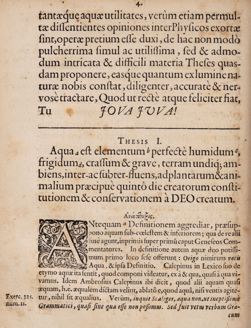 9 tantaeque aquae utilitates, verum etiam permul¬ tae diffentientes opiniones interPhyficos exortae fint,operae pretium effe duxi, de hac non modo pulcherrima fimul ac utilifflma , fed & admo¬ dum intricata & difficili materia Thefes quas¬ dam proponere, easque quantum ex lumine na¬ turae nobis conffat, diligenter, accurate & ner¬ vose tractare, Quod ut reCte atque feliciter fiat, Tu fOtfAJVFA! Thesis I. Aqua^efl; elemen tum ^ perfedte humidumc, frigidum,/, craffum & grave, terram undicj; am- biens,inter-acfubcer-fluens,adplantarum&ani- malium praecipue quinto die creatorum confti- tutionem & conlervationem a DEO creatum. Avawlvfys. jMtequam a Definitionem aggrediar, praefiip- pono aquam fub-coeleftem & inferiorem; qua de rcalii i fuse agunt,inprimis fuper primucaput Genefeos Com- jmentatores. In definitione autem aqua? duo potiffi- jmum primo loco fele offerunt : Origo nimirum vocis Aqua, & ipfa Definitio. Calepinus in Lexico fuo de etymo aqua? ita lentit, quod componi videatur, ex a & qua, quali a qua vi¬ vamus. Idem Ambrofius Calepinus ibi dicit, quod alii aquam quafi aequam, h.e. aequalem diefiam velint, ablato e,quod aqua, nifi ventis agite- Exefc. 325» tur, nihil fit aequalius. Verum> inquit Scahger, aqua non 9ut ineptifiimk mm'11* Grammatici, quafi fine qua effe non pofimrn. Sed fuit vetus verbum Gra- cum