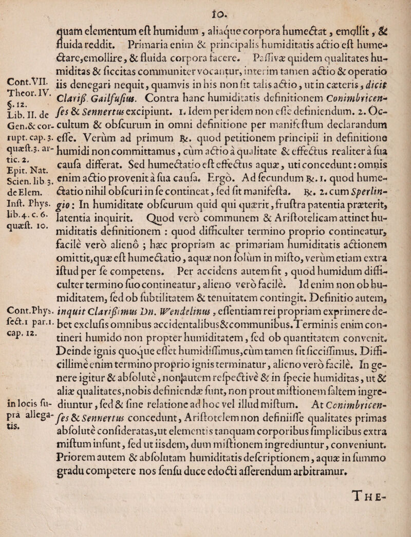 Cont.VlI. Theor. IV. §.12. Lib. II. de Gen.Secor- rupt. Ctip. 3. quacft.3. ar- tic. 2. Epit. Nat. Scien. lib 3, deElem. Inft. Phys. lib.4. c. 6. quaeft. 10. Cont.Phyi! fed.i par.i cap. 12. in locis fu- pra allega¬ tis. IO. quafn elementum eft: humidum , aliaque corpora humedtat, emollit, & fluida reddit. Primaria enim & principalis humiditntis a£Ho'eft hume-* &arc,emollire, & fluida corpora facere. Paffivx quidem qualitates hu- miditas & Accitas communiter vocantur, interim tamen a diio <k operatio iis denegari nequit, quamvis in his non fit talis a£lio, ut in ceteris, dicit Clarifi. Gatlfufius. Contra hanc humiditatis definitionem Conimbricen- [es & Sennertus excipiunt, i* Idem per idem non effe definiendum. 2. Oc¬ cultum 3c obfcurum in omni definitione per manifeftum declarandum effe. Verum ad primum quod petitionem principii in definitione humidi non committamus, cum a <5Ho a qualitate effedtus realiterafua caufa differat. Sed humecfatio eft efte&us aqua?, uti concedunt: omnis enim a&io provenit a fua caufa. Ergo. Ad fecundum b«m. quod hume- <5htio nihil obfcuri infecontineat, feci fit manifefla. 2*cumSperlin- gio: In humiditate obfcurum quid qui quserit, fruftra patentia praeterit, latentia inquirit. Quod vero communem & Ariftotelicam attinet hu¬ miditatis definitionem : quod difficulter termino proprio contineatur, facile vero alieno ; haec propriam ac primariam humiditatis actionem omittit,quse eft hume&atio, aquse non lolurn in mifto, verum etiam extra iftud per fe competens. Per accidens autem fit, quod humidum diffi¬ culter termino fuo contineatur, alieno vero facile. 3d enim non ob hu- miditatem, fed ob fubtilitatem & tenuitatem contingit. Definitio autem, inquit Clarifiimm Dn. Wendchnm , eftentiam rei propriam exprimere de¬ bet exclufis omnibus accffientalibus&communibus.Terminis enim con¬ tineri humidonon propter hmriiditatem, fed ob quantitatem convenit. Deinde ignis quoque effiet humidiffimus,cum tamen fitficciffimus. Diffi¬ cillime enim termino proprio ignis terminatur, alieno vero facile. In ge¬ nere igitur & abfolute, nonjautem relpedlive & in fpecie humiditas, ut 5C aliae qualitates,nobis definienda funt, non prout miflionemfaltem ingre¬ diuntur , fed & fine relatione ad hoc vel illud miftum. At Ccnimbrtcen- fes^c Sennertus concedunt, Ariftotclemnon definiiffie qualitates primas abfolute confideratas,ut elementi s tanquam corporibus fimplicibus extra miftum infunt, fed ut iisdem, dum miftionem ingrediuntur, conveniunt. Priorem autem & abfolutam humiditatis deferiptionem, aquas in fiirnmo gradu competere nos fenfu duce edo&i afferendum arbitramur.
